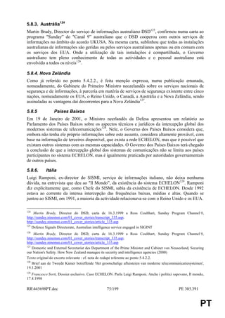 5.8.3. Austrália124
Martin Brady, Director do serviço de informações australiano DSD125, confirmou numa carta ao
programa "Sunday” do "Canal 9” australiano que o DSD cooperou com outros serviços de
informações no âmbito do acordo UKUSA. Na mesma carta, sublinhou que todas as instalações
australianas de informações são geridas ou pelos serviços australianos apenas ou em comum com
os serviços dos EUA. Onde a utilização de tais instalações é compartilhada, o Governo
australiano tem pleno conhecimento de todas as actividades e o pessoal australiano está
envolvido a todos os níveis126.

5.8.4. Nova Zelândia
Como já referido no ponto 5.4.2.2., é feita menção expressa, numa publicação emanada,
nomeadamente, do Gabinete do Primeiro Ministro neozelandês sobre os serviços nacionais de
segurança e de informações, à parceria em matéria de serviços de segurança existente entre cinco
nações, nomeadamente os EUA, o Reino Unido, o Canadá, a Austrália e a Nova Zelândia, sendo
assinaladas as vantagens daí decorrentes para a Nova Zelândia127.

5.8.5            Países Baixos
Em 19 de Janeiro de 2001, o Ministro neerlandês da Defesa apresentou um relatório ao
Parlamento dos Países Baixos sobre os aspectos técnicos e jurídicos da intercepção global dos
modernos sistemas de telecomunicações128. Nele, o Governo dos Países Baixos considera que,
embora não tenha ele próprio informações sobre este assunto, considera altamente provável, com
base na informação de terceiros disponível, que exista a rede ECHELON, mas que é possível que
existam outros sistemas com as mesmas capacidades. O Governo dos Países Baixos terá chegado
à conclusão de que a intercepção global dos sistemas de comunicações não se limita aos países
participantes no sistema ECHELON, mas é igualmente praticada por autoridades governamentais
de outros países.

5.8.6.      Itália
Luigi Ramponi, ex-director do SISMI, serviço de informações italiano, não deixa nenhuma
dúvida, na entrevista que deu ao "Il Mondo”, da existência do sistema ECHELON129. Ramponi
diz explicitamente que, como Chefe do SISMI, sabia da existência de ECHELON. Desde 1992
estava ao corrente da intensa intercepção das frequências baixas, médias e altas. Quando se
juntou ao SISMI, em 1991, a maioria da actividade relacionava-se com o Reino Unido e os EUA.

124
     Martin Brady, Director do DSD, carta de 16.3.1999 a Ross Coulthart, Sunday Program Channel 9,
http://sunday.ninemsn.com/01_cover_stories/transcript_335.asp;
http://sunday.ninemsn.com/01_cover_stories/article_335.asp
125
    Defence Signals Directorate, Australian intelligence service engaged in SIGINT
126
     Martin Brady, Director do DSD, carta de 16.3.1999 a Ross Coulthart, Sunday Program Channel 9,
http://sunday.ninemsn.com/01_cover_stories/transcript_335.asp;
http://sunday.ninemsn.com/01_cover_stories/article_335.asp
127
    Domestic and External Secretariat des Department of the Prime Minister and Cabinet von Neuseeland, Securing
our Nation's Safety. How New Zealand manages its security and intelligence agencies (2000)
Texto original do excerto relevante : cf. nota de rodapé referente ao ponto 5.4.2.2.
128
    Brief aan de Tweede Kamer betreffende 'Het grootschalige afluisteren van moderne telecommunicatiesystemen',
19.1.2001
129
   Francesco Sorti, Dossier esclusivo. Caso ECHELON. Parla Luigi Ramponi. Anche i politici sapevano, Il mondo,
17.4.1998

RR445698PT.doc                                   75/199                                       PE 305.391


                                                                                                            PT
 