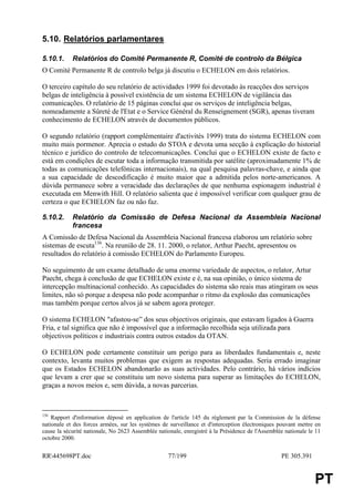 5.10. Relatórios parlamentares

5.10.1.     Relatórios do Comité Permanente R, Comité de controlo da Bélgica
O Comité Permanente R de controlo belga já discutiu o ECHELON em dois relatórios.

O terceiro capítulo do seu relatório de actividades 1999 foi devotado às reacções dos serviços
belgas de inteligência à possível existência de um sistema ECHELON de vigilância das
comunicações. O relatório de 15 páginas conclui que os serviços de inteligência belgas,
nomeadamente a Sûreté de l'Etat e o Service Général du Renseignement (SGR), apenas tiveram
conhecimento de ECHELON através de documentos públicos.

O segundo relatório (rapport complémentaire d'activités 1999) trata do sistema ECHELON com
muito mais pormenor. Aprecia o estudo do STOA e devota uma secção à explicação do historial
técnico e jurídico do controlo de telecomunicações. Conclui que o ECHELON existe de facto e
está em condições de escutar toda a informação transmitida por satélite (aproximadamente 1% de
todas as comunicações telefónicas internacionais), na qual pesquisa palavras-chave, e ainda que
a sua capacidade de descodificação é muito maior que a admitida pelos norte-americanos. A
dúvida permanece sobre a veracidade das declarações de que nenhuma espionagem industrial é
executada em Menwith Hill. O relatório salienta que é impossível verificar com qualquer grau de
certeza o que ECHELON faz ou não faz.

5.10.2.     Relatório da Comissão de Defesa Nacional da Assembleia Nacional
            francesa
A Comissão de Defesa Nacional da Assembleia Nacional francesa elaborou um relatório sobre
sistemas de escuta136. Na reunião de 28. 11. 2000, o relator, Arthur Paecht, apresentou os
resultados do relatório à comissão ECHELON do Parlamento Europeu.

No seguimento de um exame detalhado de uma enorme variedade de aspectos, o relator, Artur
Paecht, chega à conclusão de que ECHELON existe e é, na sua opinião, o único sistema de
intercepção multinacional conhecido. As capacidades do sistema são reais mas atingiram os seus
limites, não só porque a despesa não pode acompanhar o ritmo da explosão das comunicações
mas também porque certos alvos já se sabem agora proteger.

O sistema ECHELON "afastou-se” dos seus objectivos originais, que estavam ligados à Guerra
Fria, e tal significa que não é impossível que a informação recolhida seja utilizada para
objectivos políticos e industriais contra outros estados da OTAN.

O ECHELON pode certamente constituir um perigo para as liberdades fundamentais e, neste
contexto, levanta muitos problemas que exigem as respostas adequadas. Seria errado imaginar
que os Estados ECHELON abandonarão as suas actividades. Pelo contrário, há vários indícios
que levam a crer que se constituiu um novo sistema para superar as limitações do ECHELON,
graças a novos meios e, sem dúvida, a novas parcerias.



136
    Rapport d'information déposé en application de l'article 145 du règlement par la Commission de la défense
nationale et des forces armées, sur les systèmes de surveillance et d'interception électroniques pouvant mettre en
cause la sécurité nationale, No 2623 Assemblée nationale, enregistré à la Présidence de l'Assemblée nationale le 11
octobre 2000.


RR445698PT.doc                                     77/199                                        PE 305.391


                                                                                                                PT
 