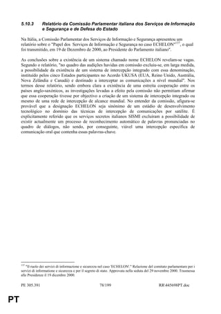 5.10.3        Relatório da Comissão Parlamentar italiana dos Serviços de Informação
                   e Segurança e de Defesa do Estado

     Na Itália, a Comissão Parlamentar dos Serviços de Informação e Segurança apresentou um
     relatório sobre o "Papel dos Serviços de Informação e Segurança no caso ECHELON"137, o qual
     foi transmitido, em 19 de Dezembro de 2000, ao Presidente do Parlamento italiano".

     As conclusões sobre a existência de um sistema chamado nome ECHELON revelam-se vagas.
     Segundo o relatório, "no quadro das audições havidas em comissão excluiu-se, em larga medida,
     a possibilidade da existência de um sistema de intercepção integrado com essa denominação,
     instituído pelos cinco Estados participantes no Acordo UKUSA (EUA, Reino Unido, Austrália,
     Nova Zelândia e Canadá) e destinado a interceptar as comunicações a nível mundial". Nos
     termos desse relatório, sendo embora clara a existência de uma estreita cooperação entre os
     países anglo-saxónicos, as investigações levadas a efeito pela comissão não permitiam afirmar
     que essa cooperação tivesse por objectivo a criação de um sistema de intercepção integrado ou
     mesmo de uma rede de intercepção de alcance mundial. No entender da comissão, afigura-se
     provável que a designação ECHELON seja sinónimo de um estádio de desenvolvimento
     tecnológico no domínio das técnicas de intercepção de comunicações por satélite. É
     explicitamente referido que os serviços secretos italianos SISMI excluíram a possibilidade de
     existir actualmente um processo de reconhecimento automático de palavras pronunciadas no
     quadro de diálogos, não sendo, por conseguinte, viável uma intercepção específica de
     comunicação oral que contenha essas palavras-chave.




     137
         "Il ruolo dei servizi di informazione e sicurezza nel caso 'ECHELON'." Relazione del comitato parlamentare per i
     servizi di informatione e sicurezza e per il segreto di stato. Approvata nella seduta del 29 novembre 2000. Trasmessa
     alle Presidenze il 19 dicembre 2000.

     PE 305.391                                          78/199                                  RR445698PT.doc


PT
 