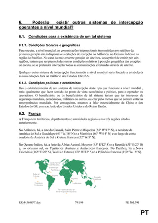 6.    Poderão     existir outros sistemas de intercepção
operantes a nível mundial?

6.1. Condições para a existência de um tal sistema

6.1.1. Condições técnicas e geográficas
Para escutar, a nível mundial, as comunicações internacionais transmitidas por satélites da
primeira geração são indispensáveis estações de recepção no Atlântico, no Oceano Índico e na
região do Pacífico. No caso da mais recente geração de satélites, susceptível de emitir por sub-
regiões, teriam que ser preenchidas outras condições relativas à posição geográfica das estações
de escuta, se se pretender interceptar todas as comunicações efectuadas através de satélite.

Qualquer outro sistema de intercepção funcionando a nível mundial seria forçado a estabelecer
as suas estações fora do território dos Estados UKUSA.

6.1.2. Condições políticas e económicas
Ora o estabelecimento de um sistema de intercepção deste tipo que funcione a nível mundial ,
teria igualmente que fazer sentido do ponto de vista económico e político, para o operador ou
operadores. O beneficiário, ou os beneficiários de tal sistema teriam que ter interesses de
segurança mundiais, económicos, militares ou outros, ou crer pelo menos que se contam entre as
superpotências mundiais. Por conseguinte, estamos a falar essencialmente da China e dos
Estados do G8, com exclusão dos Estados Unidos e do Reino Unido.

6.2. França
A França tem territórios, departamentos e autoridades regionais nas três regiões citadas
anteriormente.

No Atlântico, há, a este do Canadá, Saint Pierre e Miquelon (65º W/47º N), a nordeste da
América do Sul a Guadalupe (61º W/16º N) e a Martinica (60º W/14º N) e ao largo da costa
nordeste da América do Sul a Guiana francesa (52º W/5º N).

No Oceano Índico, há, a leste da África Austral, Mayotte (45º E/12º S) e a Reunião (55º E/20º S)
e, no extremo sul, os Territórios Austrais e Antárcticos franceses. No Pacífico, há a Nova
Caledónia (165º E/20º S), Wallis e Futuna (176º W/12º S) e a Polinésia francesa (150º W/16º S).




RR445698PT.doc                             79/199                                  PE 305.391


                                                                                                   PT
 