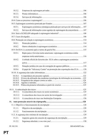 10.3.2.         Empresas de espionagem privadas ....................................................................106
           10.3.3.         Piratas informáticos...........................................................................................106
           10.3.4.         Serviços de informações....................................................................................106
        10.4. Como se processa a espionagem? ..................................................................................106
        10.5. Espionagem económica praticada por Estados ..............................................................107
           10.5.1.         Espionagem económica estratégica praticada por serviços de informações .....107
           10.5.2.         Serviços de informações como agentes de espionagem da concorrência .........107
        10.6. Será o ECHELON adequado à espionagem industrial? .................................................108
        10.7. Casos divulgados............................................................................................................108
        10.8. Protecção em relação à espionagem económica.............................................................114
           10.8.1.         Protecção jurídica ............................................................................................. 114
           10.8.2.         Outros obstáculos à espionagem económica .....................................................114
        10.9. Os EUA e a economia após o termo da guerra fria ........................................................115
           10.9.1.         Repto para o Governo norte-americano: espionagem económica contra
                           empresas norte-americanas................................................................................116
           10.9.2.         A atitude oficial do Governo dos EUA sobre a espionagem económica
                           activa .................................................................................................................117
           10.9.3.         Situação jurídica em caso de corrupção de agentes públicos............................118
           10.9.4.         O papel do "Advocacy Center" na promoção das exportações dos EUA .........120
        10.10. A segurança das redes informáticas .............................................................................122
          10.10.1.       A importância do presente capítulo…………………………………………….122
          10.10.2.       O risco da utilização das modernas tecnologias da informação na economia….122
          10.10.3.       Frequência dos ataques contra as redes………………………………………...124
          10.10.4.       Agentes e métodos……………………………………………………………...124
          10.10.5.       Prática da pirataria informática a partir do exterior…………………………….125

     10.11. A subavaliação dos riscos………………………………………………………………125
          10.11.1. A consciência dos riscos no sector económico .................................................125
           10.11.2.        A consciência dos riscos no sector da investigação ..........................................125
           10.11.3.        A consciência do risco nas Instituições Europeias ............................................126
     11. Auto protecção através da criptografia..........................................................................128
        11.1. Objectivo e funcionamento da encriptação ....................................................................128
           11.1.1.         Objectivo da encriptação ...................................................................................128
           11.1.2.         Funcionamento da encriptação..........................................................................128
        11.2. A segurança dos sistemas de encriptação.......................................................................129
           11.2.1.         Aspectos gerais do conceito de segurança da encriptação ................................129
           11.2.2.         Segurança absoluta: o one-time pad..................................................................130

     PE 305.391                                                       8/199                                            RR445698PT.doc


PT
 