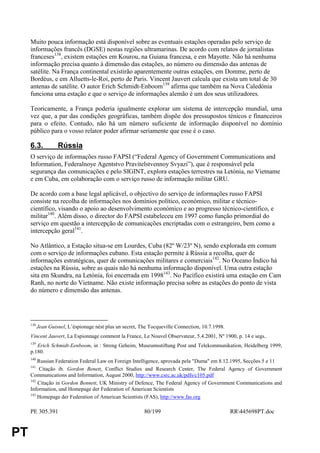 Muito pouca informação está disponível sobre as eventuais estações operadas pelo serviço de
     informações francês (DGSE) nestas regiões ultramarinas. De acordo com relatos de jornalistas
     franceses138, existem estações em Kourou, na Guiana francesa, e em Mayotte. Não há nenhuma
     informação precisa quanto à dimensão das estações, ao número ou dimensão das antenas de
     satélite. Na França continental existirão aparentemente outras estações, em Domme, perto de
     Bordéus, e em Alluetts-le-Roi, perto de Paris. Vincent Jauvert calcula que exista um total de 30
     antenas de satélite. O autor Erich Schmidt-Enboom139 afirma que também na Nova Caledónia
     funciona uma estação e que o serviço de informações alemão é um dos seus utilizadores.

     Teoricamente, a França poderia igualmente explorar um sistema de intercepção mundial, uma
     vez que, a par das condições geográficas, também dispõe dos pressupostos ténicos e financeiros
     para o efeito. Contudo, não há um número suficiente de informação disponível no domínio
     público para o vosso relator poder afirmar seriamente que esse é o caso.

     6.3.           Rússia
     O serviço de informações russo FAPSI (“Federal Agency of Government Communications and
     Information, Federalnoye Agentstvo Pravitelstvennoy Svyazi”), que é responsável pela
     segurança das comunicações e pelo SIGINT, explora estações terrestres na Letónia, no Vietname
     e em Cuba, em colaboração com o serviço russo de informação militar GRU.

     De acordo com a base legal aplicável, o objectivo do serviço de informações russo FAPSI
     consiste na recolha de informações nos domínios político, económico, militar e técnico-
     científico, visando o apoio ao desenvolvimento económico e ao progresso técnico-científico, e
     militar140. Além disso, o director do FAPSI estabeleceu em 1997 como função primordial do
     serviço em questão a intercepção de comunicações encriptadas com o estrangeiro, bem como a
     intercepção geral141.

     No Atlântico, a Estação situa-se em Lourdes, Cuba (82º W/23º N), sendo explorada em comum
     com o serviço de informações cubano. Esta estação permite à Rússia a recolha, quer de
     informações estratégicas, quer de comunicações militares e comerciais142. No Oceano Índico há
     estações na Rússia, sobre as quais não há nenhuma informação disponível. Uma outra estação
     sita em Skundra, na Letónia, foi encerrada em 1998143. No Pacífico existirá uma estação em Cam
     Ranh, no norte do Vietname. Não existe informação precisa sobre as estações do ponto de vista
     do número e dimensão das antenas.




     138
           Jean Guisnel, L’éspionage nést plus un secret, The Tocqueville Connection, 10.7.1998.
     Vincent Jauvert, La Espionnage comment la France, Le Nouvel Observateur, 5.4.2001, Nº 1900, p. 14 e segs..
     139
        Erich Schmidt-Eenboom, in : Streng Geheim, Museumsstiftung Post und Telekommunikation, Heidelberg 1999,
     p.180.
     140
         Russian Federation Federal Law on Foreign Intelligence, aprovada pela "Duma" em 8.12.1995, Secções 5 e 11
     141
          Citação ib. Gordon Benett, Conflict Studies and Research Center, The Federal Agency of Government
     Communications and Information, August 2000, http://www.csrc.ac.uk/pdfs/c105.pdf
     142
         Citação in Gordon Bennett, UK Ministry of Defence, The Federal Agency of Government Communications and
     Information, und Homepage der Federation of American Scientists
     143
         Homepage der Federation of American Scientists (FAS), http://www.fas.org

     PE 305.391                                            80/199                                  RR445698PT.doc


PT
 