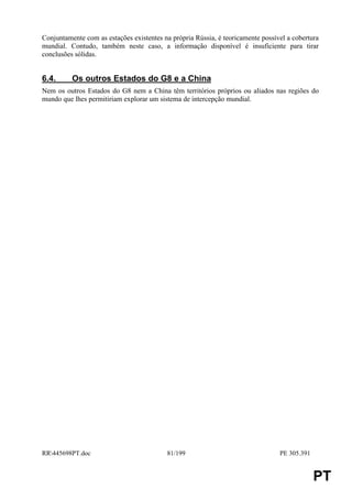 Conjuntamente com as estações existentes na própria Rússia, é teoricamente possível a cobertura
mundial. Contudo, também neste caso, a informação disponível é insuficiente para tirar
conclusões sólidas.


6.4.      Os outros Estados do G8 e a China
Nem os outros Estados do G8 nem a China têm territórios próprios ou aliados nas regiões do
mundo que lhes permitiriam explorar um sistema de intercepção mundial.




RR445698PT.doc                           81/199                                 PE 305.391


                                                                                              PT
 