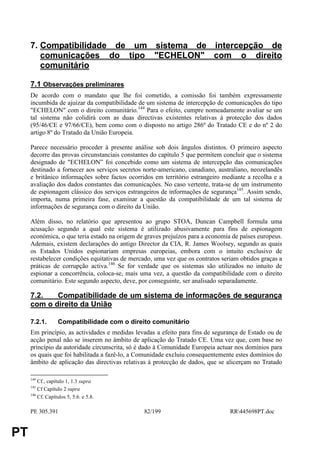 7. Compatibilidade de um sistema de intercepção de
        comunicações do tipo "ECHELON" com o direito
        comunitário

     7.1 Observações preliminares
     De acordo com o mandato que lhe foi cometido, a comissão foi também expressamente
     incumbida de ajuizar da compatibilidade de um sistema de intercepção de comunicações do tipo
     "ECHELON" com o direito comunitário.144 Para o efeito, cumpre nomeadamente avaliar se um
     tal sistema não colidirá com as duas directivas existentes relativas à protecção dos dados
     (95/46/CE e 97/66/CE), bem como com o disposto no artigo 286º do Tratado CE e do nº 2 do
     artigo 8º do Tratado da União Europeia.

     Parece necessário proceder à presente análise sob dois ângulos distintos. O primeiro aspecto
     decorre das provas circunstanciais constantes do capítulo 5 que permitem concluir que o sistema
     designado de "ECHELON” foi concebido como um sistema de intercepção das comunicações
     destinado a fornecer aos serviços secretos norte-americano, canadiano, australiano, neozelandês
     e britânico informações sobre factos ocorridos em território estrangeiro mediante a recolha e a
     avaliação dos dados constantes das comunicações. No caso vertente, trata-se de um instrumento
     de espionagem clássico dos serviços estrangeiros de informações de segurança145. Assim sendo,
     importa, numa primeira fase, examinar a questão da compatibilidade de um tal sistema de
     informações de segurança com o direito da União.

     Além disso, no relatório que apresentou ao grupo STOA, Duncan Campbell formula uma
     acusação segundo a qual este sistema é utilizado abusivamente para fins de espionagem
     económica, o que teria estado na origem de graves prejuízos para a economia de países europeus.
     Ademais, existem declarações do antigo Director da CIA, R. James Woolsey, segundo as quais
     os Estados Unidos espionariam empresas europeias, embora com o intuito exclusivo de
     restabelecer condições equitativas de mercado, uma vez que os contratos seriam obtidos graças a
     práticas de corrupção activa.146 Se for verdade que os sistemas são utilizados no intuito de
     espionar a concorrência, coloca-se, mais uma vez, a questão da compatibilidade com o direito
     comunitário. Este segundo aspecto, deve, por conseguinte, ser analisado separadamente.

     7.2.   Compatibilidade de um sistema de informações de segurança
     com o direito da União

     7.2.1.       Compatibilidade com o direito comunitário
     Em princípio, as actividades e medidas levadas a efeito para fins de segurança de Estado ou de
     acção penal não se inserem no âmbito de aplicação do Tratado CE. Uma vez que, com base no
     princípio da autoridade circunscrita, só é dado à Comunidade Europeia actuar nos domínios para
     os quais que foi habilitada a fazê-lo, a Comunidade excluiu consequentemente estes domínios do
     âmbito de aplicação das directivas relativas à protecção de dados, que se alicerçam no Tratado

     144
         Cf., capítulo 1, 1.3 supra
     145
         Cf Capítulo 2 supra
     146
         Cf. Capítulos 5, 5.6. e 5.8.

     PE 305.391                                82/199                           RR445698PT.doc


PT
 