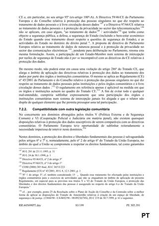 CE e, em particular, no seu artigo 95º (ex-artigo 100º-A). A Directiva 59/46/CE do Parlamento
Europeu e do Conselho relativa à protecção das pessoas singulares no que diz respeito ao
tratamento de dados pessoais e à livre circulação desses dados 147 e a Directiva 97/66/CE relativa
ao tratamento de dados pessoais e à protecção da privacidade no sector das telecomunicações 148
não se aplicam, em caso algum, "ao tratamento de dados149 / actividades150 que tenha como
objecto a segurança pública, a defesa, a segurança do Estado (incluindo o bem-estar económico
do Estado quando esse tratamento disser respeito a questões de segurança do Estado), e as
actividades do Estado no domínio do direito penal ". A proposta de directiva do Parlamento
Europeu relativa ao tratamento de dados de natureza pessoal e à protecção da privacidade no
sector das comunicações electrónicas 151, pendente para deliberação no Parlamento, retoma esta
mesma formulação. Assim, a participação de um Estado-Membro num sistema de intercepção
por razões de segurança de Estado não é per se incompatível com as directivas da CE relativas à
protecção dos dados.

Do mesmo modo, não poderá estar em causa uma violação do artigo 286º do Tratado CE, que
alarga o âmbito de aplicação das directivas relativas à protecção dos dados ao tratamento dos
dados por parte dos órgãos e instituições comunitárias. O mesmo se aplica ao Regulamento (CE)
nº 45/2001 do Parlamento e do Conselho relativo à protecção das pessoas singulares no que diz
respeito ao tratamento de dados pessoais pelas instituições e pelos órgãos comunitários e à livre
circulação desses dados .152 O regulamento em referência apenas é aplicável na medida em que
os órgãos e instituições actuem no quadro do Tratado CE.153 A fim de evitar todo e qualquer
mal-entendido, cumpriria sublinhar expressamente que uma participação dos órgãos e
instituições comunitárias num sistema de intercepção jamais foi alegada e que o relator não
dispõe de qualquer elemento que lhe permita pressupor uma tal participação.

7.2.2.     Compatibilidade com outra legislação comunitária
No concernente aos domínios abrangidos pelos títulos V (Política Externa e de Segurança
Comum) e VI (Cooperação Policial e Judiciária em matéria penal), não existem quaisquer
disposições relativas à protecção dos dados susceptíveis de serem comparáveis com as directivas
comunitárias. O Parlamento Europeu teve oportunidade de sublinhar reiteradamente a
necessidade imperiosa de intervir neste domínios.154

Nestes domínios, a protecção dos direitos e liberdades fundamentais das pessoas é salvaguardada
pelos artigos 6º e 7º e, nomeadamente, pelo nº 2 do artigo 6º do Tratado da União Europeia, no
âmbito do qual a União se compromete a respeitar os direitos fundamentais, tal como garantidos
147
    JO L 281 de 23.11.1995, p. 31
148
    JO L 24 de 30.1.1998, p. 1
149
    Directiva 95/46/CE, nº 2 do artigo 3º
150
    Directiva 97/66/CE, nº 3 do artigo 1º
151
    COM (2000) 385 final, JO C 365 E/223
152
    Regulamento (CE) nº 45/2001, JO L 8, 12.1.2001, p. 1
153
    Nº 1 do artigo 3º; cf. também considerando 15 „ Quando esse tratamento for efectuado pelas instituições e
órgãos comunitários para o exercício de actividades que não se enquadram no âmbito de aplicação do presente
Regulamento, em especial para as previstas nos títulos V e VI do Tratado da União Europeia, a protecção das
liberdades e dos direitos fundamentais das pessoas é assegurada no respeito do artigo 6.o do Tratado da União
Europeia.”
154
   cf. , por exemplo, ponto 25 da Resolução sobre o Plano de Acção do Conselho e da Comissão sobre a melhor
forma de aplicar as disposições do Tratado de Amesterdão relativas à criação de um espaço de liberdade, de
segurança e de justiça (13844/98 - C4-0692/98 - 98/0923(CNS), JO C 219 de 30.7.1999, p. 61 e seguintes

RR445698PT.doc                                  83/199                                      PE 305.391


                                                                                                          PT
 