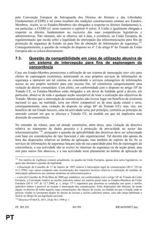 pela Convenção Europeia de Salvaguarda dos Direitos do Homem e das Liberdades
     Fundamentais (CEDH) e tal como resultam das tradições constitucionais comuns aos Estados-
     Membros. Assim, se os Estados-Membros são obrigados a respeitar os direitos fundamentais e,
     em particular, a CEDH (cf. neste contexto o capítulo 8 infra). A União é igualmente obrigada a
     respeitar os direitos fundamentais no exercício das suas competências legislativas e
     administrativas. Não obstante, não se observa, até à data, a existência, na União Europeia, de
     regulamentação que incida sobre a legalidade da intercepção das telecomunicações para fins de
     protecção da segurança de Estado ou para fins de obtenção de informações de segurança.155
     Consequentemente, a questão da violação do disposto no nº 2 do artigo 6º do Tratado da União
     Europeia não se coloca directamente.

     7.3.        Questão da compatibilidade em caso de utilização abusiva de
                 um sistema de intercepção para fins de espionagem da
                 concorrência
     Caso um Estado-Membro promovesse a utilização de um sistema de intercepção inter alia para
     efeitos de espionagem económica, autorizando os seus próprios serviços de informações de
     segurança a operarem um tal sistema ou concedendo a serviços estrangeiros de informações
     acesso ao seu próprio território para este mesmo fim, tal constituiria categoricamente uma
     violação do direito comunitário. Com efeito, em conformidade com o disposto no artigo 10º do
     Tratado CE, os Estados-Membros estão obrigados a um dever de lealdade geral e devem, em
     particular, abster-se de toda e qualquer acção susceptível de lesar a realização dos objectivos do
     Tratado. Mesmo que a intercepção de comunicações não tivesse lugar em benefício da economia
     nacional (o que, na realidade, teria um efeito comparável ao de uma ajuda estatal e seria,
     consequentemente, uma violação do disposto no artigo 86º do Tratado CE), mas, sim, em
     benefício de um Estado terceiro, uma tal actividade seria, por princípio, contrária ao princípio do
     mercado comum em que se alicerça o Tratado CE, na medida em que tal implicaria uma
     distorção da concorrência.

     No entender do relator, uma tal atitude constituiria, além disso, uma violação da directiva
     relativa ao tratamento de dados pessoais e à protecção da privacidade no sector das
     telecomunicações 156, porquanto a questão da aplicabilidade das directivas deve ser solucionada
     com base em considerações de tipo funcional e não organizacional. Tal decorre não apenas da
     letra das disposições relativas ao âmbito de aplicação, mas também do espírito da lei. Se os
     serviços de informações de segurança lançam mão da sua capacidade para fins de espionagem da
     concorrência, a sua actividade não se exerce no interesse da segurança ou da acção penal, mas
     sim para outros fins abusivos, e a sua actividade recai plenamente no âmbito de aplicação da

     155
         Em matéria de vigilância existem actualmente, no quadro da União Europeia, apenas dois actos legislativos, os
     quais não abordam a questão da legalidade:
     - a Resolução do Conselho de 17 de Janeiro de 1995 relativa à intercepção legal de comunicações (JO C 329 de
     4.11.1996), cujo anexo comporta uma inventariação dos requisitos técnicos relativos à realização de medidas de
     intercepção admissíveis nos sistemas modernos de telecomunicações e
     - o acto do Conselho de 29 de Maio de 2000 que estabelece, em conformidade com o artigo 34º do Tratado da União
     Europeia, a Convenção relativa ao auxílio judiciário mútuo em matéria penal entre os Estados-Membros da União
     Europeia (JO C 197 de 12.7.2000, p. 1, artigo 17º e seguintes) que preceitua as condições nas quais o auxílio
     judiciário mútuo é possível no tocante à intercepção das comunicações. Estes disposições não afectam, de modo
     algum, os direitos de todos aqueles cujas comunicações são objecto de escuta, na medida em que o Estado onde as
     pessoas visadas se encontram dispõe do direito de recusar o auxílio judiciário mútuo, caso não esteja habilitado a
     fazê-lo ao abrigo da sua legislação nacional.
     156
         Directiva 97/66/CE, JO L 24 de 30.1.1998 p. 1

     PE 305.391                                         84/199                                 RR445698PT.doc


PT
 