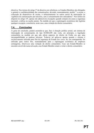 directiva. Nos termos do artigo 5º da directiva em referência, os Estados-Membros são obrigados
a garantir a confidencialidade das comunicações, devendo, nomeadamente, proibir " a escuta, a
colocação de dispositivos de escuta, o armazenamento ou outros meios de intercepção ou
vigilância de comunicações por terceiros, sem o consentimento dos utilizadores”. Nos termos do
disposto no artigo 14º, apenas são admissíveis excepções quando estejam em causa a segurança
nacional, a defesa ou acções penais. Na medida em que a espionagem económica não legitima
qualquer excepção, constituiria, neste caso, uma violação do direito comunitário.

7.4.      Conclusões
À guisa de conclusão, poderá assinalar-se que, face à situação jurídica actual, um sistema de
intercepção de comunicações do tipo ECHELON não viola, em princípio, a legislação
comunitária na medida em que não afecta aspectos do direito da União em que uma
incompatibilidade se pudesse alicerçar. Todavia, tal aplica-se apenas quando o sistema é
exclusivamente utilizado para fins de segurança de Estado lato sensu. Se, em contrapartida, for
utilizado para outros fins, nomeadamente para a espionagem económica de empresas
estrangeiras, observa-se uma violação do direito comunitário. Caso um Estado-Membro se
encontre envolvido numa tal acção, esse Estado-Membro estará a violar o direito comunitário.




RR445698PT.doc                           85/199                                 PE 305.391


                                                                                              PT
 