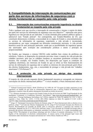 8. Compatibilidade da intercepção de comunicações por
     parte dos serviços de informações de segurança com o
     direito fundamental ao respeito pela vida privada

     8.1.        Intercepção das comunicações enquanto ingerência no direito
                 fundamental ao respeito pela vida privada
     Todo e qualquer acto que envolva a intercepção de comunicações e mesmo o registo de dados
     por parte dos serviços de informações de segurança com esse objectivo157 representa uma grave
     ingerência na vida privada de um indivíduo. A escuta ilimitada pelos poderes públicos apenas é
     admissível num "Estado policial”. Em contrapartida, nos Estados-Membros da UE, que
     constituem democracias evoluídas, a necessidade de os órgãos de Estado e, concomitantemente,
     os serviços de informações de segurança, respeitarem a vida privada é incontestada,
     encontrando-se, por regra, consagrada nas diferentes constituições nacionais. A vida privada
     beneficia assim de uma protecção particular, sendo que as possibilidades de ingerência apenas
     são autorizadas após avaliação das considerações jurídicas e atento o princípio da
     proporcionalidade.

     Os Estados que integram o sistema UKUSA estão também bem cientes do problema em
     referência. Todavia, as disposições de protecção previstas visam o respeito da vida privada dos
     cidadãos nacionais, pelo que os cidadãos europeus se encontram geralmente excluídos das
     mesmas. Por exemplo, nos Estados Unidos, nas disposições que regem as condições da
     vigilância electrónica, aos interesses do Estado no que se refere ao bom funcionamento do
     serviço de informações de segurança não se opõem os interesses de uma protecção geral eficaz
     dos direitos fundamentais, mas, sim, a necessidade de proteger a vida privada dos "cidadãos
     americanos” ("US-Persons").158

     8.2.        A protecção da vida privada ao abrigo dos acordos
                 internacionais
     O respeito da vida privada enquanto direito fundamental encontra-se consagrado em inúmeras
     convenções do direito internacional público.159 A nível mundial, o Pacto Internacional sobre os

     157
         Tribunal Constitucional Federal, 1BvR 2226/94 de 14.7.1999, Rz 187 "O registo de dados representa já uma
     ingerência, na medida em que torna as comunicações disponíveis para o Serviço Federal de Informações de
     Segurança e constitui a base da análise subsequente recorrendo aos termos de procura."
     158
         Cf., Relatório destinado ao Congresso dos Estados Unidos de fins de Fevereiro de 2000 "Legal Standards for the
     Intelligence Community in Conducting Electronic Surveillance", http://www.fas.org/irp/nsa/standards.html, que
     remete para o "Foreign Intelligence Surveillance Act" (FISA), impresso no Título 50, capítulo 36, U.S.C. § 1801 e
     seguintes e Exec. Order No. 12333, 3 C.F.R. 200 (1982), impresso no título 50, capítulo 15 U.S.C. § 401 e
     seguintes, http://www4.law.cornell.edu/uscode/50/index.html.
     159
         Artigo 12º. Declaração Universal dos Direitos do Homem; artigo 17º, Pacto Internacional sobre os direitos civis e
     políticos; artigo 7º da Carta dos Direitos Fundamentais da UE; artigo 8º da Convenção Europeia dos Direitos do
     Homem, Recomendação do Conselho da OCDE sobre as directrizes aplicáveis à segurança dos sistemas de
     informação, adoptada em 26./27.11.1993 C(92) 188/Final; artigo 7º da Convenção do Conselho da Europa sobre a
     protecção das pessoas relativamente ao tratamento automático de dados pessoais; cf. o estudo encomendado pelo
     Grupo STOA "Development of surveillance tehnology and risk of abuse of economic information; Vol 4/5: The
     legality of the interception of electronic communications: A concise survey of the principal legal issues and
     instruments under international, European and national law“ (Chris Elliot), Outubro de 1999, 2

     PE 305.391                                          86/199                                  RR445698PT.doc


PT
 