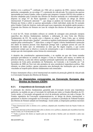 direitos civis e políticos160, celebrado em 1966 sob os auspícios da ONU, merece referência
particular, consagrando, no seu artigo 17º, a protecção da vida privada. No contexto das queixas
apresentadas por outros Estados, todos os países que integram o sistema UKUSA têm acatado as
decisões adoptadas pela Comissão dos Direitos do Homem instituída em conformidade com o
disposto no artigo 41º do Pacto destinado a regular as violações ao abrigo do direito
internacional. O protocolo adicional 161, que alarga os poderes da Comissão dos Direitos do
Homem por forma a cobrir as queixas apresentadas a título individual, ainda não foi assinado
pelos Estados Unido da América, razão pela qual esses requerentes não poderão apelar perante a
Comissão dos Direitos do Homem em caso de violação dos direitos do Homem por parte dos
EUA.

A nível da UE, foram envidados esforços no sentido de consagrar uma protecção europeia
específica dos direitos fundamentais mediante a elaboração de uma Carta dos Direitos
Fundamentais da UE. De acordo com o disposto no artigo 7º dessa Carta, que se intitula
"Respeito pela vida privada e familiar”, encontra-se também explicitamente regulado o direito de
respeito pelas comunicações.162 Além disso, o artigo 8º regula o direito fundamental à protecção
dos dados de natureza pessoal. Esta disposição protege toda e qualquer pessoa em caso de
tratamento de dados (por via informática ou não) que lhe digam respeito, o que ocorre
geralmente sempre que se observa a escuta de comunicações e que é sistematicamente o caso
sempre que são interceptadas outras formas de comunicação.

A despeito das considerações supramencionadas, e na medida em que não foram tomadas
quaisquer providências no sentido de integrar a Carta no Tratado, pelo menos, no âmbito da
próxima reforma, a carta não oferece qualquer protecção suplementar aos cidadãos europeus. A
assinatura da Carta pelos presidentes do Parlamento, da Comissão e do Conselho em 7 de
Dezembro de 2000 em Nice terá sido portadora de uma considerável importância política. Não
obstante, no plano jurídico, apenas representa uma declaração das instituições que se sentem
vinculadas ao respeito pelos direitos fundamentais nela enunciados.

O único instrumento eficaz a nível internacional em matéria de protecção global da vida privada
é a Convenção Europeia dos Direitos do Homem.

8.3.        As disposições consagradas na Convenção Europeia dos
            Direitos do Homem (CEDH)

8.3.1.      A importância da Convenção na UE
A protecção dos direitos fundamentais garantida pela Convenção reveste uma importância
particular, na medida em que a Convenção foi ratificada por todos os Estados-Membros da UE.
Assim sendo, a Convenção salvaguarda um nível de protecção uniforme em toda a Europa. Os
Estados signatários da Convenção comprometeram-se, ao abrigo do direito internacional, a
garantirem os direitos consagrados na Convenção e a acatarem a jurisdição do Tribunal Europeu
dos Direitos do Homem sediado em Estrasburgo. Assim sendo, as disposições jurídicas nacionais

160
    Pacto Internacional sobre os direitos civis e políticos, adoptado pela Assembleia Geral das Nações Unidas em
16.12.1966
161
    Protocolo adicional ao Pacto Internacional sobre os direitos civis e políticos, adoptado pela Assembleia Geral das
Nações Unidas, em 19 de Dezembro de 1966
162
    "Todas as pessoas têm direito ao respeito pela sua vida privada e familiar, pelo seu domicílio e pelas suas
comunicações”.

RR445698PT.doc                                      87/199                                          PE 305.391


                                                                                                                   PT
 