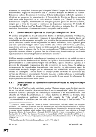 relevantes são susceptíveis de serem apreciadas pelo Tribunal Europeu dos Direitos do Homem
     relativamente à respectiva conformidade com a Convenção Europeia dos Direitos do Homem.
     Em caso de violação dos direitos do Homem, o Tribunal pode condenar os Estados signatários e
     obrigá-los ao pagamento de indemnizações. A Convenção dos Direitos do Homem assumiu
     ainda uma maior importância ao ser reiteradamente invocada pelo Tribunal de Justiça das
     Comunidades Europeias, paralelamente aos princípios jurídicos gerais dos Estados-Membros,
     sempre que se trata de proceder a verificações de disposições legislativas. O Tratado de
     Amesterdão (nº 2 do artigo 6º do Tratado UE) prevê, além disso, a obrigação de a UE respeitar
     os direitos fundamentais, tal como se encontram consagrados na Convenção.

     8.3.2.       Âmbito territorial e pessoal da protecção consagrada na CEDH
     Os direitos consignados na CEDH constituem direitos do Homem geralmente reconhecidos,
     razão pela qual não se encontram vinculados à nacionalidade. Esses direitos devem ser
     reconhecidos a todas as pessoas abrangidas pela jurisdição das partes contratantes. Tal significa
     que os direitos do Homem devem ser garantidos em todo o território do Estado signatário, pelo
     que toda e qualquer excepção, a nível local, constitui uma violação da Convenção. Além disso,
     estes direitos aplicam-se também fora do território nacional dos Estados signatários desde que a
     autoridade Estado aí seja exercida. Os direitos consignados na CEDH relativamente aos Estados
     signatários assistem também às pessoas fora do território desse Estado desde que um Estado
     signatário interfira na sua vida privada fora do território nacional163.

     O último aspecto enunciado é particularmente importante neste contexto, na medida em que o
     problema dos direitos fundamentais no domínio da vigilância de telecomunicações apresenta a
     particularidade de o Estado responsável por essa actividade, a pessoa objecto da vigilância e o
     processo de intercepção propriamente dito não coexistirem no mesmo local. Tal aplica-se,
     nomeadamente às comunicações internacionais, mas também, em determinados casos, às
     comunicações nacionais, sempre que as informações são transmitidas através de ligações
     situadas no estrangeiro. Trata-se mesmo da situação padrão observada nas actividades dos
     serviços de informações no estrangeiro. Por outro lado, não se pode excluir que as informações
     obtidas graças às actividades de intercepção por intermédio de um serviço de informações de
     segurança sejam transmitidas a outros países.

     8.3.3.       Admissibilidade da vigilância das telecomunicações ao abrigo do artigo
                  8º da CEDH
     O nº 1 do artigo 8º da Convenção preceitua o seguinte “Qualquer pessoa tem o direito ao respeito
     da sua vida privada e familiar, do seu domicílio e da sua correspondência”. Não é feita qualquer
     referência explícita à protecção das comunicações telefónicas e das telecomunicações. Não
     obstante, em virtude da jurisprudência do Tribunal Europeu dos Direitos do Homem, estes
     aspectos encontram-se igualmente cobertos pelo conceito de “vida privada” e de
     “correspondência” e beneficiam, por essa razão, da protecção do artigo 8º da Convenção.164 A

     163
         Acórdão do Tribunal Europeu dos Direitos do Homem Loizidou/Turquia, 23.3.1995, linha 62 com a seguinte
     referência: "...the concept of 'jurisdiction' under this provision is not restricted to the national territory of the High
     Contracting Parties.[...] responsibility can be involved because of acts of their authorities, whether performed within
     or outside national boundaries, which produce effects outside their own territory" com referência ao Tribunal
     Europeu dos Direitos do Homem, Drozd e Janousek, 26.6.1992, linha 91; cf. texto circunstanciado in Francis G.
     Jacobs, Robin C. A. White, The European Convention on Human Rights (1996)2, Clarendon Press(1996), p. 21 e
     seguintes, Jochen Abr. Frowein, Wolfgang Peukert, Europäische Menschenrechtskonvention, N. P. Engel Verlag
     (1996), Rz 4ff.
     164
         Tribunal Europeu dos Direitos do Homem, Klass et al., 6.9.1978, linha 41.

     PE 305.391                                             88/199                                   RR445698PT.doc


PT
 