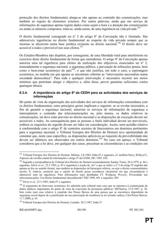 protecção dos direitos fundamentais alarga-se não apenas ao conteúdo das comunicações, mas
também ao registo de elementos externos. Por outras palavras, ainda que um serviço de
informações de segurança apenas registe dados como sejam a hora e a duração das comunicações
ou ainda os números compostos, trata-se, ainda assim, de uma ingerência na vida privada.165

O direito fundamental consagrado no nº 2 do artigo 8º da Convenção não é ilimitado. São
admissíveis ingerências no direito fundamental ao respeito da vida privada sempre que as
mesmas se alicercem numa base jurídica existente no direito nacional.166 O direito deve ser
acessível a todos e previsível nos seus efeitos.167

Os Estados-Membros não dispõem, por conseguinte, de uma liberdade total para interferirem no
exercício deste direito fundamental da forma que entenderem. O artigo 8º da Convenção apenas
autoriza uma tal ingerência para efeitos da realização dos objectivos enunciados no nº 2,
nomeadamente a segurança nacional, a segurança pública, a prevenção de infracções penais, bem
como o bem-estar económico do país168, o que não justifica, em todo o caso, a espionagem
económica, na medida em que apenas se encontram cobertas as “intervenções necessárias numa
sociedade democrática”. Para toda e qualquer intervenção, é necessário recorrer aos meios
mínimos que permitam atingir o objectivo e, além disso, prever garantias suficientes contra
quaisquer abusos.

8.3.4.       A importância do artigo 8º da CEDH para as actividades dos serviços de
             informações
Do ponto de vista da organização das actividades dos serviços de informações consentânea com
os direitos fundamentais, estes princípios gerais implicam o seguinte: se se revelar necessário, a
fim de garantir a segurança nacional, autorizar os serviços de informações de segurança a
interceptarem o conteúdo das telecomunicações ou, pelo menos, os dados relativos às
comunicações, tal deve estar previsto no direito nacional e as disposições de execução devem ser
acessíveis a todos. As consequências para as pessoas a título individual devem ser previsíveis,
embora os requisitos do segredo devam ser tidos em consideração. Assim, num acórdão relativo
à conformidade com o artigo 8º de controlos secretos de funcionários em domínios pertinentes
para a segurança nacional, o Tribunal Europeu dos Direitos do Homem teve oportunidade de
constatar que, neste caso específico, as disposições aplicáveis ao requisito da previsibilidade não
devem ser idênticos aos observados em outros domínios.169 No caso em apreço, o Tribunal
considerou que a lei deve, em qualquer dos casos, preceituar as circunstâncias e as condições em


165
    Tribunal Europeu dos Direitos do Homem, Malone, 2.8.1984, linha 83 e seguintes, cf. também Davy, B/Davy/U,
Aspectos da recolha estatal de informações e artigo 8º da CEDH, JB1 1985, 656.
166
    Segundo a jurisprudência do Tribunal dos Direitos do Homem (nomeadamente Sunday Times, 26.4.1979, p. 46 e
seguintes, Silver et al., 25.3.1983, p. 85 e seguintes) a noção de „lei“ a que se refere o nº 2 do artigo 8º engloba não
apenas as leis no sentido formal, mas também as disposições de hierarquia inferior, ou seja o direito consuetudinário
escrito. É, todavia, essencial que o sujeito de direito possa reconhecer claramente em que circunstâncias é
admissível uma tal ingerência. Para informações mais detalhadas Cf. Wolfgang Wessely, Privacidade nas
telecomunicações. Um direito fundamental desconhecido? ÖJZ 1999, 491 e seguintes, 495
167
    Silver et al., 25.3.1983, linha 87 e seguintes
168
    O argumento do bem-estar económico foi admitido pelo tribunal num caso que se reportava à comunicação de
dados médicos importantes do ponto de vista da concessão de prestações públicas: MS/Suécia, 27.8.1997, p. 38,
bem como num caso relativo à expulsão dos Países Baixos de uma pessoa que se encontrava dependente da
segurança social depois de a justificação da sua autorização de residência se ter tornado caduca, Ciliz/Países Baixos,
11.7.2000, p. 65.
169
    Tribunal Europeu dos Direitos do Homem, Leander, 26.3.1987, linha 51

RR445698PT.doc                                       89/199                                           PE 305.391


                                                                                                                     PT
 
