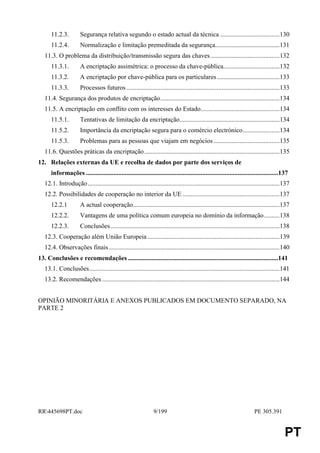 11.2.3.          Segurança relativa segundo o estado actual da técnica .....................................130
      11.2.4.          Normalização e limitação premeditada da segurança........................................131
   11.3. O problema da distribuição/transmissão segura das chaves ...........................................132
      11.3.1.         A encriptação assimétrica: o processo da chave-pública...................................132
      11.3.2.         A encriptação por chave-pública para os particulares .......................................133
      11.3.3.          Processos futuros ...............................................................................................133
   11.4. Segurança dos produtos de encriptação..........................................................................134
   11.5. A encriptação em conflito com os interesses do Estado.................................................134
      11.5.1.          Tentativas de limitação da encriptação..............................................................134
      11.5.2.         Importância da encriptação segura para o comércio electrónico.......................134
      11.5.3.          Problemas para as pessoas que viajam em negócios .........................................135
   11.6. Questões práticas da encriptação....................................................................................135
12. Relações externas da UE e recolha de dados por parte dos serviços de
      informações .......................................................................................................................137
   12.1. Introdução.......................................................................................................................137
   12.2. Possibilidades de cooperação no interior da UE ............................................................137
      12.2.1           A actual cooperação...........................................................................................137
      12.2.2.         Vantagens de uma política comum europeia no domínio da informação..........138
      12.2.3.          Conclusões.........................................................................................................138
   12.3. Cooperação além União Europeia ..................................................................................139
   12.4. Observações finais ..........................................................................................................140
13. Conclusões e recomendações .............................................................................................141
   13.1. Conclusões......................................................................................................................141
   13.2. Recomendações ..............................................................................................................144


OPINIÃO MINORITÁRIA E ANEXOS PUBLICADOS EM DOCUMENTO SEPARADO, NA
PARTE 2




RR445698PT.doc                                                 9/199                                                    PE 305.391


                                                                                                                                          PT
 