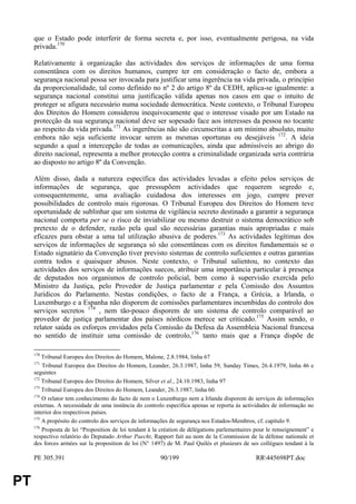 que o Estado pode interferir de forma secreta e, por isso, eventualmente perigosa, na vida
     privada.170

     Relativamente à organização das actividades dos serviços de informações de uma forma
     consentânea com os direitos humanos, cumpre ter em consideração o facto de, embora a
     segurança nacional possa ser invocada para justificar uma ingerência na vida privada, o princípio
     da proporcionalidade, tal como definido no nº 2 do artigo 8º da CEDH, aplica-se igualmente: a
     segurança nacional constitui uma justificação válida apenas nos casos em que o intuito de
     proteger se afigura necessário numa sociedade democrática. Neste contexto, o Tribunal Europeu
     dos Direitos do Homem considerou inequivocamente que o interesse visado por um Estado na
     protecção da sua segurança nacional deve ser sopesado face aos interesses da pessoa no tocante
     ao respeito da vida privada.171 As ingerências não são circunscritas a um mínimo absoluto, muito
     embora não seja suficiente invocar serem as mesmas oportunas ou desejáveis 172. A ideia
     segundo a qual a intercepção de todas as comunicações, ainda que admissíveis ao abrigo do
     direito nacional, representa a melhor protecção contra a criminalidade organizada seria contrária
     ao disposto no artigo 8º da Convenção.

     Além disso, dada a natureza específica das actividades levadas a efeito pelos serviços de
     informações de segurança, que pressupõem actividades que requerem segredo e,
     consequentemente, uma avaliação cuidadosa dos interesses em jogo, cumpre prever
     possibilidades de controlo mais rigorosas. O Tribunal Europeu dos Direitos do Homem teve
     oportunidade de sublinhar que um sistema de vigilância secreto destinado a garantir a segurança
     nacional comporta per se o risco de inviabilizar ou mesmo destruir o sistema democrático sob
     pretexto de o defender, razão pela qual são necessárias garantias mais apropriadas e mais
     eficazes para obstar a uma tal utilização abusiva de poderes.173 As actividades legítimas dos
     serviços de informações de segurança só são consentâneas com os direitos fundamentais se o
     Estado signatário da Convenção tiver previsto sistemas de controlo suficientes e outras garantias
     contra todos e quaisquer abusos. Neste contexto, o Tribunal salientou, no contexto das
     actividades dos serviços de informações suecos, atribuir uma importância particular à presença
     de deputados nos organismos de controlo policial, bem como à supervisão exercida pelo
     Ministro da Justiça, pelo Provedor de Justiça parlamentar e pela Comissão dos Assuntos
     Jurídicos do Parlamento. Nestas condições, o facto de a França, a Grécia, a Irlanda, o
     Luxemburgo e a Espanha não disporem de comissões parlamentares incumbidas do controlo dos
     serviços secretos 174 , nem tão-pouco disporem de um sistema de controlo comparável ao
     provedor de justiça parlamentar dos países nórdicos merece ser criticado.175 Assim sendo, o
     relator saúda os esforços envidados pela Comissão da Defesa da Assembleia Nacional francesa
     no sentido de instituir uma comissão de controlo,176 tanto mais que a França dispõe de

     170
         Tribunal Europeu dos Direitos do Homem, Malone, 2.8.1984, linha 67
     171
         Tribunal Europeu dos Direitos do Homem, Leander, 26.3.1987, linha 59, Sunday Times, 26.4.1979, linha 46 e
     seguintes
     172
         Tribunal Europeu dos Direitos do Homem, Silver et al., 24.10.1983, linha 97
     173
         Tribunal Europeu dos Direitos do Homem, Leander, 26.3.1987, linha 60.
     174
         O relator tem conhecimento do facto de nem o Luxemburgo nem a Irlanda disporem de serviços de informações
     externas. A necessidade de uma instância do controlo específica apenas se reporta às actividades de informação no
     interior dos respectivos países.
     175
         A propósito do controlo dos serviços de informações de segurança nos Estados-Membros, cf. capítulo 9.
     176
         Proposta de lei “Proposition de loi tendant à la création de délégations parlementaires pour le renseignement” e
     respectivo relatório do Deputado Arthur Paecht, Rapport fait au nom de la Commission de la défense nationale et
     des forces armées sur la proposition de loi (N° 1497) de M. Paul Quilès et plusieurs de ses collègues tendant à la

     PE 305.391                                          90/199                                  RR445698PT.doc


PT
 