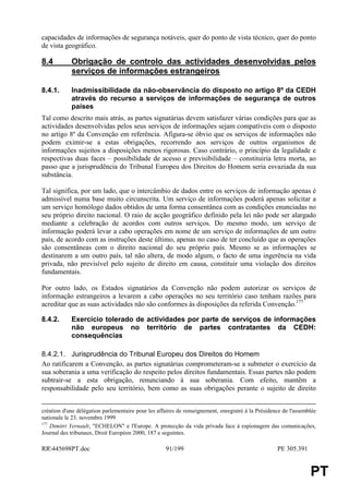 capacidades de informações de segurança notáveis, quer do ponto de vista técnico, quer do ponto
de vista geográfico.

8.4         Obrigação de controlo das actividades desenvolvidas pelos
            serviços de informações estrangeiros

8.4.1.      Inadmissibilidade da não-observância do disposto no artigo 8º da CEDH
            através do recurso a serviços de informações de segurança de outros
            países
Tal como descrito mais atrás, as partes signatárias devem satisfazer várias condições para que as
actividades desenvolvidas pelos seus serviços de informações sejam compatíveis com o disposto
no artigo 8º da Convenção em referência. Afigura-se óbvio que os serviços de informações não
podem eximir-se a estas obrigações, recorrendo aos serviços de outros organismos de
informações sujeitos a disposições menos rigorosas. Caso contrário, o princípio da legalidade e
respectivas duas faces – possibilidade de acesso e previsibilidade – constituiria letra morta, ao
passo que a jurisprudência do Tribunal Europeu dos Direitos do Homem seria esvaziada da sua
substância.

Tal significa, por um lado, que o intercâmbio de dados entre os serviços de informação apenas é
admissível numa base muito circunscrita. Um serviço de informações poderá apenas solicitar a
um serviço homólogo dados obtidos de uma forma consentânea com as condições enunciadas no
seu próprio direito nacional. O raio de acção geográfico definido pela lei não pode ser alargado
mediante a celebração de acordos com outros serviços. Do mesmo modo, um serviço de
informação poderá levar a cabo operações em nome de um serviço de informações de um outro
país, de acordo com as instruções deste último, apenas no caso de ter concluído que as operações
são consentâneas com o direito nacional do seu próprio país. Mesmo se as informações se
destinarem a um outro país, tal não altera, de modo algum, o facto de uma ingerência na vida
privada, não previsível pelo sujeito de direito em causa, constituir uma violação dos direitos
fundamentais.

Por outro lado, os Estados signatários da Convenção não podem autorizar os serviços de
informação estrangeiros a levarem a cabo operações no seu território caso tenham razões para
acreditar que as suas actividades não são conformes às disposições da referida Convenção.177

8.4.2.      Exercício tolerado de actividades por parte de serviços de informações
            não europeus no território de partes contratantes da CEDH:
            consequências

8.4.2.1. Jurisprudência do Tribunal Europeu dos Direitos do Homem
Ao ratificarem a Convenção, as partes signatárias comprometeram-se a submeter o exercício da
sua soberania a uma verificação do respeito pelos direitos fundamentais. Essas partes não podem
subtrair-se a esta obrigação, renunciando à sua soberania. Com efeito, mantêm a
responsabilidade pelo seu território, bem como as suas obrigações perante o sujeito de direito


création d'une délégation parlementaire pour les affaires de renseignement, enregistré à la Présidence de l'assemblée
nationale le 23. novembre 1999
177
    Dimitri Yernault, "ECHELON" e l'Europe. A protecção da vida privada face à espionagem das comunicações,
Journal des tribunaux, Droit Européen 2000, 187 e seguintes.

RR445698PT.doc                                     91/199                                          PE 305.391


                                                                                                                  PT
 