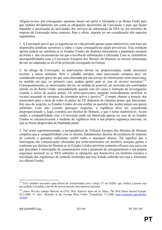 Afigura-se-nos, por conseguinte, oportuno lançar um apelo à Alemanha e ao Reino Unido para
que tenham devidamente em conta as obrigações decorrentes da Convenção e para que façam
depender a autorização de actividades dos serviços de informação da NSA no seu território do
respeito da Convenção neste contexto. Para o efeito, importa ter em consideração três aspectos
importantes:

1. A Convenção prevê que as ingerências na vida privada apenas sejam admissíveis com base em
disposições jurídicas acessíveis a todos e cujas consequências sejam previsíveis. Esta condição
apenas poderá ser satisfeita se os Estados Unidos da América informarem a população europeia
da forma e das circunstâncias em que a recolha de informações é efectuada. Caso se vislumbrem
incompatibilidades com a Convenção Europeia dos Direitos do Homem, as normas americanas
devem ser adaptadas ao nível de protecção consignado na Europa.

2. Ao abrigo da Convenção, as intervenções devem ser proporcionadas, sendo necessário
recorrer a meios mínimos. Para o cidadão europeu, uma intervenção europeia deve ser
considerada menos grave do que uma efectuada por um serviço de informações norte-americano,
na medida em que, no primeiro caso, podem apelar para as vias de recurso nacionais.179
Consequentemente, as intervenções devem, na medida do possível, ser exercidas por autoridades
alemãs ou do Reino Unido, nomeadamente quando está em causa a instrução de investigações
visando o início de acções penais. Os norte-americanos tentaram reiteradamente justificar as
escutas acusando os europeus de corrupção activa e passiva180 .Cumpre chamar a atenção dos
americanos para o facto de todos os países da UE disporem de sistemas penais que funcionam.
Em caso de suspeita, os Estados Unidos devem confiar as questões das acções penais aos países
anfitriões. Caso não existam quaisquer suspeitas, a vigilância deve ser considerada
desproporcionada e, logo, contrária aos direitos do Homem, o que a torna inadmissível. Assim
sendo, a compatibilidade com a Convenção pode ser observada apenas no caso de os Estados
Unidos se circunscreverem a medidas de vigilância úteis à sua própria segurança nacional, ou
seja se forem desprovidas de finalidade penal.

3. Tal como supramencionado, a jurisprudência do Tribunal Europeu dos Direitos do Homem
estipulou que a compatibilidade com os direitos fundamentais decorre da existência de sistemas
de controlo e garantias suficientes contra todos e quaisquer abusos. Tal significa que a
intercepção das comunicações efectuadas por norte-americanos em território europeu apenas é
conforme aos direitos do Homem se os Estados Unidos previrem controlos eficazes nos casos em
que procedam à intercepção de comunicações com o propósito de salvaguardarem a sua própria
segurança nacional ou se NSA submeter as operações que desenvolve em território europeu à
autoridade dos organismos de controlo instituídos por esse Estado anfitrião (ou seja a Alemanha
ou o Reino Unido).




179
   Tal é também necessário para efeitos de conformidade com o artigo 13º da CEDH, que confere à pessoa cuja
privacidade é invadida o direito de recurso perante uma instância nacional.
180
    James Woosley (antigo Director da CIA), Why America Spies on its Allies, The Wall Street Journal Europe,
22.3.2000, 31; ders., Remarks at the Foreign Press Center, Transskript, 7.3.2000, http://cryptome.org/echelon-
cia.htm



RR445698PT.doc                                  93/199                                       PE 305.391


                                                                                                           PT
 