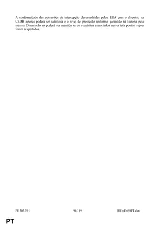 A conformidade das operações de intercepção desenvolvidas pelos EUA com o disposto na
     CEDH apenas poderá ser satisfeita e o nível de protecção uniforme garantido na Europa pela
     mesma Convenção só poderá ser mantido se os requisitos enunciados nestes três pontos supra
     foram respeitados.




     PE 305.391                              94/199                         RR445698PT.doc


PT
 