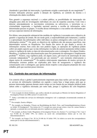 Atendendo à gravidade da intervenção, é geralmente exigida a autorização de um magistrado183.
     Existem indicações precisas quanto à duração da vigilância, ao controlo da mesma e à
     eliminação dos dados recolhidos.

     Para garantir a segurança nacional e a ordem pública, as possibilidades de intercepção são
     alargadas para além de investigações individuais em caso de suspeitas concretas. Com vista a
     detectar antecipadamente os movimentos extremistas ou subversivos, o terrorismo ou a
     criminalidade organizada, o legislador nacional autoriza a recolha de informações sobre
     determinadas pessoas ou grupos. A recolha dessas informações e a sua análise são efectuadas por
     serviços especiais internos de informações.

     Por último, uma proporção substancial das medidas de vigilância é executada com o objectivo de
     garantir a segurança do estado. De um modo geral, a responsabilidade pelo tratamento, a análise
     e a apresentação das informações sobre indivíduos ou países estrangeiros cabe a um serviço de
     informações externo184. Em geral, os objectivos da vigilância não são pessoas específicas, mas
     determinados sectores ou frequências. Em função dos meios de que dispõe o serviço de
     informações externo, bem como dos seus poderes legais, as operações de vigilância podem
     cobrir um amplo espectro que vai das informações via rádio de carácter puramente militar (ondas
     curtas) à vigilância de todos os tipos de telecomunicações com o estrangeiro. Em alguns Estados-
     Membros, a vigilância das telecomunicações para fins puramente de espionagem é simplesmente
     proibida185. Noutros, essa vigilância pode, em alguns casos, sob reserva de autorização de uma
     comissão independente186, ser autorizada por um ministro187, sem restrições relativamente a
     alguns meios de comunicação188. Os poderes relativamente importantes de muitos serviços de
     informações externos podem ser explicados pelo facto de assegurarem a vigilância das
     comunicações com o estrangeiro, que apenas dizem respeito a uma pequena proporção dos seus
     cidadãos, pelo que suscitam pouco interesse.


     9.3. Controlo dos serviços de informações

     Um controlo eficaz e global é particularmente importante para duas razões: por um lado, porque
     os serviços de informações trabalham em segredo e numa base a longo prazo, pelo que as
     pessoas interessadas ignoram durante muito tempo ou (em função da sua situação jurídica) nada
     sabem sobre a vigilância efectuada; por outro lado, porque a vigilância diz com frequência

     183
         Com excepção do direito britânico, que confia a decisão de autorização ao Ministro do Interior (Regulation of
       Investigatory Powers Act 2000, section 5 (1) and (3) (b).
     184
         Sobre a actividade dos serviços de informações estrangeiros vide a explanação circunstanciada constante do
     capítulo 2.
     185
           Por exemplo, Áustria e Bélgica.
     186
         Por exemplo, na Alemanha, ("Gesetz zur Beschränkung des Brief-, Post-, und Fernmeldegeheimnisses (Gesetz
       zu Artikel 10 Grundgesetz)". Nos termos do nº 9, excepto nos casos em que exista o risco de o atraso frustrar a
       operação, a comissão deve ser informada antes de a vigilância ser levada a cabo.
     187
         Por exemplo, no Reino Unido ("Regulation of Investigatory Powers Act, Section 1") e em França ("Art. 3 une 4
       Loi 91-646 du 10 Juillet 1991, loi relative au secret des correspondances émises par la voie des
       télécommunications").
     188
         Por exemplo, em França ("Art. 20 Loi 91-646 du 10 Juillet 1991, loi relative au secret des correspondances
       émises par la voie des télécommunications").


     PE 305.391                                         96/199                                RR445698PT.doc


PT
 