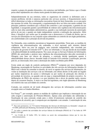 respeito a grupos de grandes dimensões e de contornos mal definidos, por forma a que o Estado
possa obter rapidamente um volume muito grande de dados pessoais.

Independentemente da sua estrutura, todos os organismos de controlo se defrontam com o
mesmo problema: devido à natureza particular dos serviços secretos, é frequentemente muito
difícil determinar se todas as informações necessárias foram de facto fornecidas, ou se uma parte
das mesmas foi retida. Por conseguinte, a regulamentação deve ser feita com muito cuidado. Em
princípio, podemos considerar que a eficácia dos controlos e, por conseguinte, a garantia da sua
legalidade, é assegurada quando a possibilidade de ordenar uma vigilância das telecomunicações
cabe às mais altas autoridades administrativas, quando a sua realização necessita da autorização
prévia de um juiz e quando um órgão independente controla a realização das operações. Além
disso, é desejável, por razões que se prendem com a democracia e o Estado de direito, que os
serviços de informações no seu conjunto sejam submetidos ao controlo de um órgão parlamentar,
em conformidade com o princípio da divisão de poderes.

Na Alemanha, estas condições encontram-se largamente preenchidas. Neste país, as medidas de
vigilância das telecomunicações são ordenadas, a nível nacional, pelo ministro federal
competente. Salvo em caso de urgência, uma comissão independente, não vinculada por
instruções do governo (Comissão G10189), deve ser informada e é ela que decide da necessidade
e da admissibilidade da medida proposta. Nos casos em que os Serviços Federais de Informações
(BND) são autorizados a praticar uma vigilância das telecomunicações não-cabo recorrendo à
filtragem com base em chaves de pesquisa, a comissão decide igualmente quanto à
admissibilidade dessas chaves. Incumbe ainda à Comissão G10 controlar a notificação, prevista
pela lei, ao interessado, bem como a destruição dos dados recolhidos pelos BND.

Existe ainda um órgão de controlo parlamentar (PKGr)190 composto por nove deputados do
Bundestag, encarregado de fiscalizar as actividades dos três serviços de informações alemães. O
PKGr tem o direito de consultar os dossiês, de ouvir os agentes dos serviços de informações, de
visitar as instalações dos serviços e de ser informado; este último direito só lhe pode ser negado
por razões imperativas de acesso à informação ou por razões de protecção dos direitos à
privacidade de terceiros, ou quando está em jogo a responsabilidade do próprio executivo. As
deliberações do PKGr são secretas e os seus membros têm o dever de guardar sigilo, mesmo
depois de cessarem funções. A meio e no final da legislatura, este órgão apresenta ao Bundestag
um relatório das suas actividades de controlo.

Contudo, um controlo de tal modo abrangente dos serviços de informações constitui uma
excepção entre os Estados-Membros.

Em França191, por exemplo, apenas as medidas de vigilância que implicam a intercepção de um
cabo exigem a autorização do Primeiro-Ministro. Apenas estas actividades são submetidas à
fiscalização de uma comissão criada para o efeito (Commission nationale de contrôle des
interceptions de sécurité), que é composta por um deputado e um senador. A autorização de uma

189
    Para mais pormenores, ver "O Controlo Parlamentar dos Serviços de Informações na Alemanha", situação em
  9.9.2000, publicado pelo Bundestag, Secretariado do Órgão de Controlo Parlamentar.
190
   Lei sobre o controlo das actividades dos serviços federais de informação (PKGrG) de 17 de Junho de 1999
BGBI I 1334 idgF.
191
      Loi 91-646 du 10 Juillet 1991, loi relative au secret des correspondances émises par la voie des
  telécommunications.


RR445698PT.doc                                 97/199                                      PE 305.391


                                                                                                         PT
 