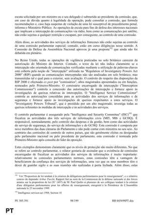 escuta solicitada por um ministro ou o seu delegado é submetida ao presidente da comissão, que,
     em caso de dúvida quanto à legalidade da operação, pode consultar a comissão, que formula
     recomendações e, caso haja suspeitas de violação de uma lei susceptível de procedimento penal,
     informa o Ministério Público. As operações de escuta para fins de defesa dos interesses nacionais
     que implicam a intercepção de comunicações via rádio, bem como as comunicações por satélite,
     não estão sujeitas a qualquer restrição e escapam, por conseguinte, ao controlo de uma comissão.

     Além disso, as actividades dos serviços de informações franceses não estão sujeitas ao controlo
     de uma comissão parlamentar especial; contudo, estão em curso diligências nesse sentido. A
     Comissão da Defesa da Assembleia Nacional aprovou já uma proposta192 que ainda não foi
     debatida em plenário.

     No Reino Unido, todas as operações de vigilância praticadas no solo britânico carecem da
     autorização do Ministro do Interior. Contudo, o texto da lei não indica claramente se a
     intercepção não orientada de comunicações verificadas mediante a utilização de palavras-chaves
     está coberta pela noção de "intercepção" utilizada na "Regulation of Investigatory Powers Act
     2000" (RIP) quando as comunicações interceptadas não são analisadas em solo britânico, mas
     transmitidas tal e qual para o exterior, sem avaliação. O controlo do respeito das disposições da
     RIP 2000 é efectuado ex post por "comissários", altos magistrados aposentados ou em funções,
     nomeados pelo Primeiro-Ministro. O comissário encarregado da intercepção ("Interception
     Commissioner") controla a concessão das autorizações de intercepção e fornece apoio às
     investigações de queixas relativas às intercepções. O "Intelligence Service Commissioner"
     controla as autorizações concedidas para as actividades dos serviços de informações e de
     segurança e fornece apoio às investigações de queixas respeitantes a estes serviços. O
     "Investigatory Powers Tribunal", que é presidido por um alto magistrado, investiga todas as
     queixas referentes às medidas de intercepção e às actividades dos serviços.

     O controlo parlamentar é assegurado pela "Intelligence and Security Committee" (ISC)193 que
     fiscaliza as actividades dos três serviços de informações civis (MI5, MI6 e GCHQ). É
     responsável, nomeadamente, pelo controlo das despesas e da gestão, bem como das actividades
     do serviço de segurança, do serviço de informações e do GCHQ. Esta comissão é composta por
     nove membros das duas câmaras do Parlamento e não pode contar com ministros no seu seio. Ao
     contrário das comissões de controlo de outros países, que são geralmente eleitas ou designadas
     pelo parlamento nacional ou pelo presidente do parlamento, esta comissão é nomeada pelo
     Primeiro-Ministro após consulta do líder da oposição.

     Estes exemplos demonstram claramente que os níveis de protecção são muito diferentes. No que
     se refere ao controlo parlamentar, o relator gostaria de assinalar que a existência de comissões
     encarregadas de fiscalizar as actividades dos serviços de informações é muito importante:
     relativamente às comissões parlamentares normais, estas comissões têm a vantagem de
     beneficiarem da confiança dos serviços de informações, uma vez que os seus membros têm o
     dever de guardar sigilo e as suas reuniões são realizadas à porta fechada. Além disso, estas


     192
         Ver "Proposition de loi tendant à la création de délégations parlementaires pour le renseignement", e o relatório
       conexo do deputado Arthur Paecht, Rapport fait au nom de la Commission de la défense nationale et des forces
       armées sur la proposition de loi (N° 1497) de M. Paul Quilès et plusieurs de ses collègues tendant à la création
       d'une délégation parlementaire pour les affaires de renseignement, enregistré`à la Présidence de L'Assemblée
       nationale le 23 novembre 1999.
     193
           Intelligence services act 1994, Section 10


     PE 305.391                                           98/199                                 RR445698PT.doc


PT
 