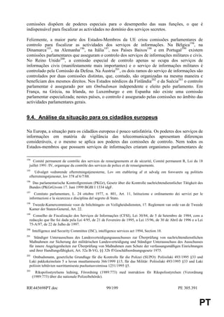 comissões dispõem de poderes especiais para o desempenho das suas funções, o que é
indispensável para fiscalizar as actividades no domínio dos serviços secretos.

Felizmente, a maior parte dos Estados-Membros da UE criou comissões parlamentares de
controlo para fiscalizar as actividades dos serviços de informações. Na Bélgica194, na
Dinamarca195, na Alemanha196, na Itália197, nos Países Baixos198 e em Portugal199 existem
comissões parlamentares que asseguram o controlo dos serviços de informações militares e civis.
No Reino Unido200, a comissão especial de controlo apenas se ocupa dos serviços de
informações civis (manifestamente mais importantes) e o serviço de informações militares é
controlado pela Comissão da Defesa. Na Áustria201, os dois ramos do serviço de informações são
controlados por duas comissões distintas, que, contudo, são organizadas na mesma maneira e
beneficiam dos mesmos direitos. Nos Estados nórdicos da Finlândia202 e da Suécia203 o controlo
parlamentar é assegurado por um Ombudsman independente e eleito pelo parlamento. Em
França, na Grécia, na Irlanda, no Luxemburgo e em Espanha não existe uma comissão
parlamentar especializada; nestes países, o controlo é assegurado pelas comissões no âmbito das
actividades parlamentares gerais.


9.4. Análise da situação para os cidadãos europeus

Na Europa, a situação para os cidadãos europeus é pouco satisfatória. Os poderes dos serviços de
informações em matéria de vigilância das telecomunicações apresentam diferenças
consideráveis, e o mesmo se aplica aos poderes das comissões de controlo. Nem todos os
Estados-membros que possuem serviços de informações criaram organismos parlamentares de

194
     Comité permanent de contrôle des services de renseignements et de sécurité, Comité permanent R, Loi du 18
  juillet 1991 /IV, organique du contrôle des services de police et de renseignements.
195
      Udvalget vedrørende efterretningstjenesterne, Lov om etablering af et udvalg om forsvarets og politiets
  efterretningstjenester, lov 378 af 6/7/88.
196
   Das parlamentarische Kontrollgremium (PKGr), Gesetz über die Kontrolle nachrichtendienstlicher Tätigkeit des
  Bundes (PKGrG)vom 17. Juni 1999 BGBl I 1334 idgF.
197
     Comitato parlamentare, L. 24 ottobre 1977, n. 801, Art. 11, Istituzione e ordinamento dei servizi per le
  informazioni e la sicurezza e disciplina del segreto di Stato.
198
   Tweede-Kamercommissie voor de Inlichtingen- en Veiligheidsdiensten, 17. Reglement van orde van de Tweede
  Kamer der Staten-General, Art. 22.
199
    Conselho de Fiscalização dos Serviços de Informações (CFSI), Lei 30/84, de 5 de Setembro de 1984, com a
  redacção que lhe foi dada pela Lei 4/95, de 21 de Fevereiro de 1995, a Lei 15/96, de 30 de Abril de 1996 e a Lei
  75-A/97, de 22 de Julho de 1997.
200
      Intelligence and Security Committee (ISC), intelligence services act 1994, Section 10.
201
     Ständiger Unterausschuss des Landesverteidigungsausschusses zur Überprüfung von nachrichtendienstlichen
  Maßnahmen zur Sicherung der militärischen Landesverteidigung und Ständiger Unterausschuss des Ausschusses
  für innere Angelegenheiten zur Überprüfung von Maßnahmen zum Schutz der verfassungsmäßigen Einrichtungen
  und ihrer Handlungsfähigkeit, Art. 52a B-VG, §§ 32b ff Geschäftsordnungsgesetz 1975.
202
    Ombudsmann, gesetzliche Grundlage für die Kontrolle für die Polizei (SUPO): Poliisilaki 493/1995 §33 und
  Laki pakkokeinolain 5 a luvun muuttamisesta 366/1999 §15, für das Militär: Poliisilaki 493/1995 §33 und Laki
  poliisin tehtävien suorittamisesta puolustusvoimissa 1251/1995 §5.
203
        Rikspolisstyrelsens ledning, Förordning (1989:773) med instruktion för Rikspolisstyrelsen (Verordnung
      (1989:773) über die nationale Polizeibehörde).


RR445698PT.doc                                        99/199                                     PE 305.391


                                                                                                               PT
 