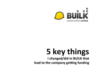 5	
  key	
  things	
  
I	
  changed/did	
  in	
  BUILK	
  that	
  
lead	
  to	
  the	
  company	
  ge9ng	
  funding	
  
 