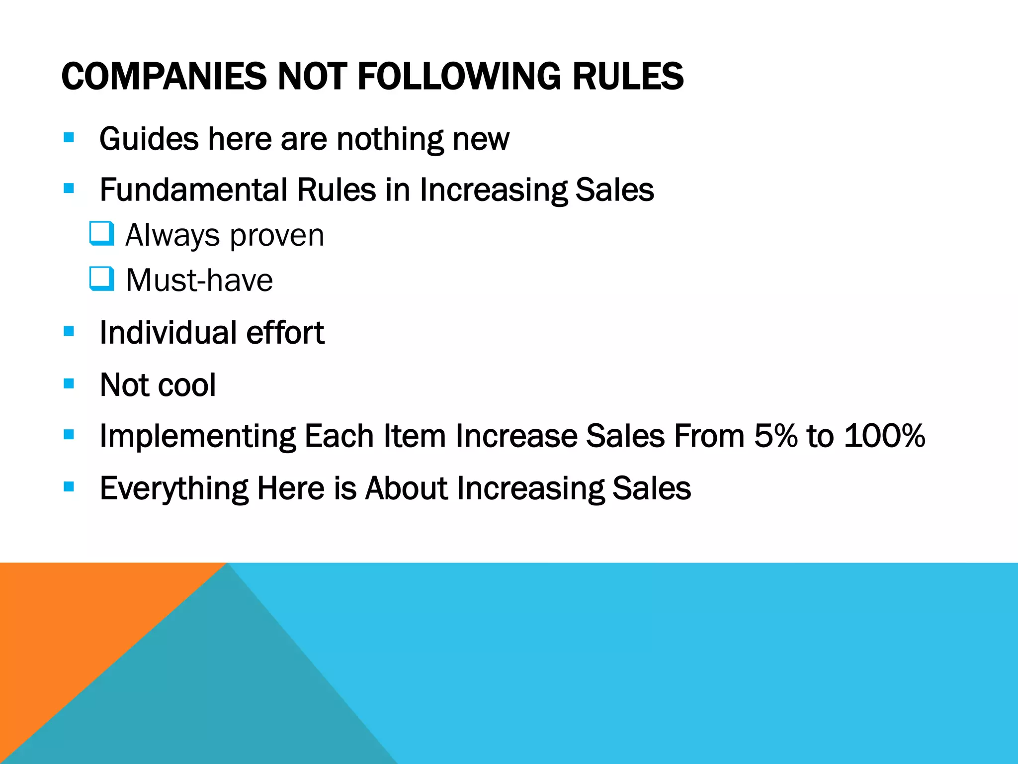 COMPANIES NOT FOLLOWING RULES
§  Guides here are nothing new
§  Fundamental Rules in Increasing Sales
q Always proven
q Must-have
§  Individual effort
§  Not cool
§  Implementing Each Item Increase Sales From 5% to 100%
§  Everything Here is About Increasing Sales
 