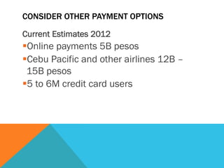 CONSIDER OTHER PAYMENT OPTIONS
Current Estimates 2012
§ Online payments 5B pesos
§ Cebu Pacific and other airlines 12B –
15B pesos
§ 5 to 6M credit card users
 