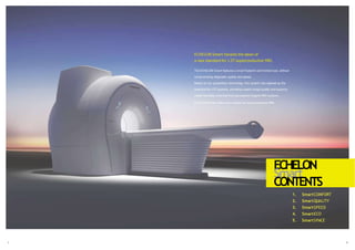 ECHELON Smart heralds the dawn of
a new standard for 1.5T superconductive MRI.
The ECHELON Smart features a small footprint and limited cost, without
compromising diagnostic quality and speed.
Based on our proprietary technology, this system has opened up the
potential for 1.5T systems, providing superb image quality and superior
install flexibility inherited from permanent-magnet MRI systems.
ECHELON Smart offers new options for superconductive MRI.
1. SmartCOMFORT
2. SmartQUALITY
3. SmartSPEED
4. SmartECO
5. SmartSPACE
ECHELON
1 2
Smart
CONTENTS
 