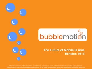 CONFIDENTIAL www.bubblemotion.com 1
The Future of Mobile in Asia
Echelon 2013
Information contained in this presentation is confidential & proprietary in nature and contains information pending patent protection.
This document is meant strictly for the addressee and may not be copied or redistributed without prior authorization from Bubble Motion, Inc.
 