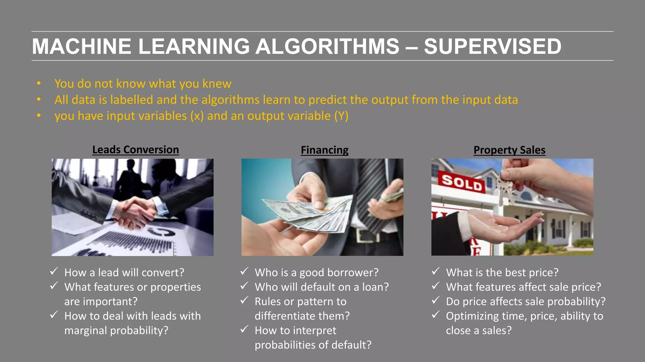 MACHINE LEARNING ALGORITHMS – SUPERVISED
• You do not know what you knew
• All data is labelled and the algorithms learn to predict the output from the input data
• you have input variables (x) and an output variable (Y)
 How a lead will convert?
 What features or properties
are important?
 How to deal with leads with
marginal probability?
Leads Conversion Financing
 Who is a good borrower?
 Who will default on a loan?
 Rules or pattern to
differentiate them?
 How to interpret
probabilities of default?
Property Sales
 What is the best price?
 What features affect sale price?
 Do price affects sale probability?
 Optimizing time, price, ability to
close a sales?
 