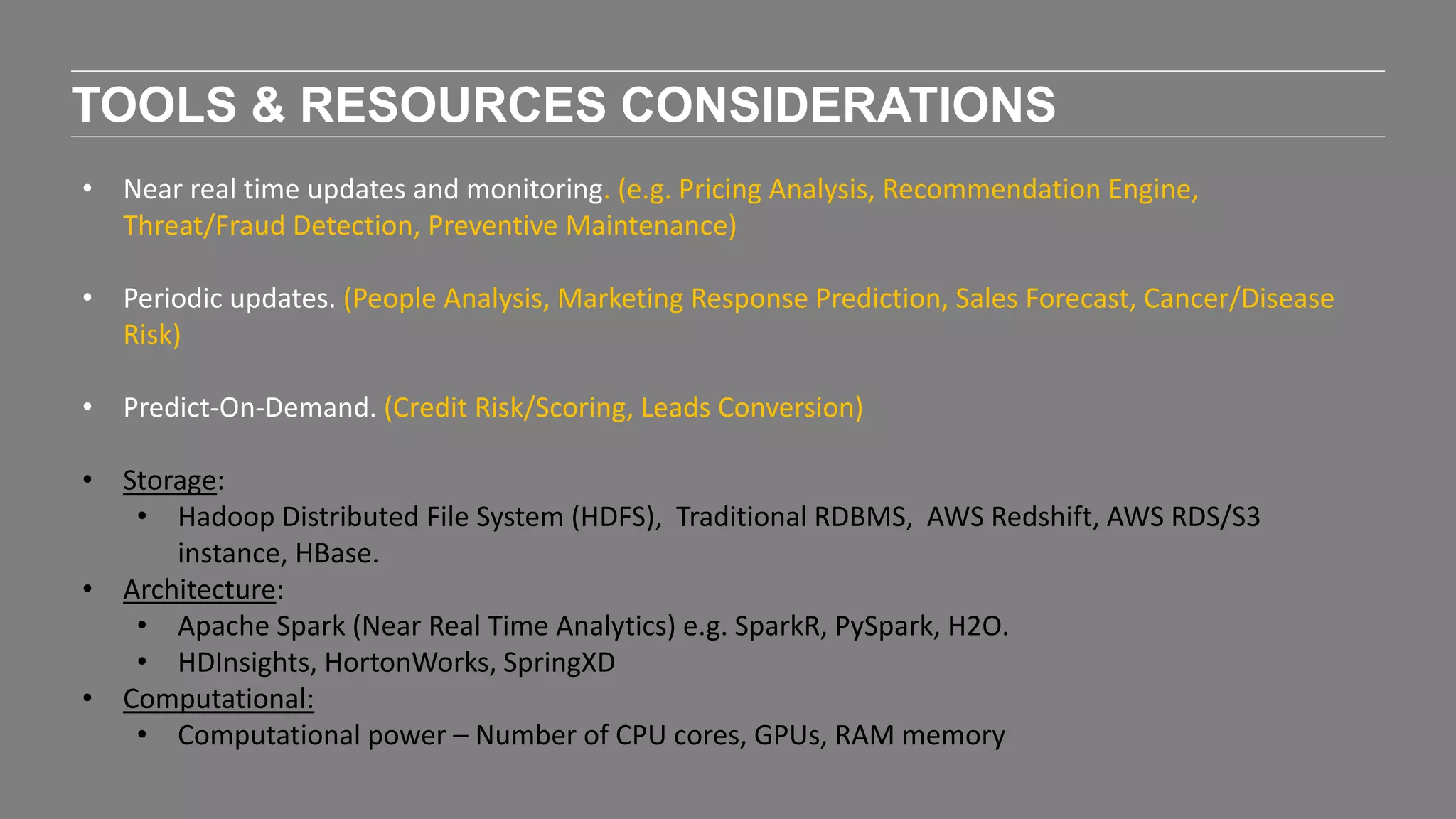 TOOLS & RESOURCES CONSIDERATIONS
• Near real time updates and monitoring. (e.g. Pricing Analysis, Recommendation Engine,
Threat/Fraud Detection, Preventive Maintenance)
• Periodic updates. (People Analysis, Marketing Response Prediction, Sales Forecast, Cancer/Disease
Risk)
• Predict-On-Demand. (Credit Risk/Scoring, Leads Conversion)
• Storage:
• Hadoop Distributed File System (HDFS), Traditional RDBMS, AWS Redshift, AWS RDS/S3
instance, HBase.
• Architecture:
• Apache Spark (Near Real Time Analytics) e.g. SparkR, PySpark, H2O.
• HDInsights, HortonWorks, SpringXD
• Computational:
• Computational power – Number of CPU cores, GPUs, RAM memory
 
