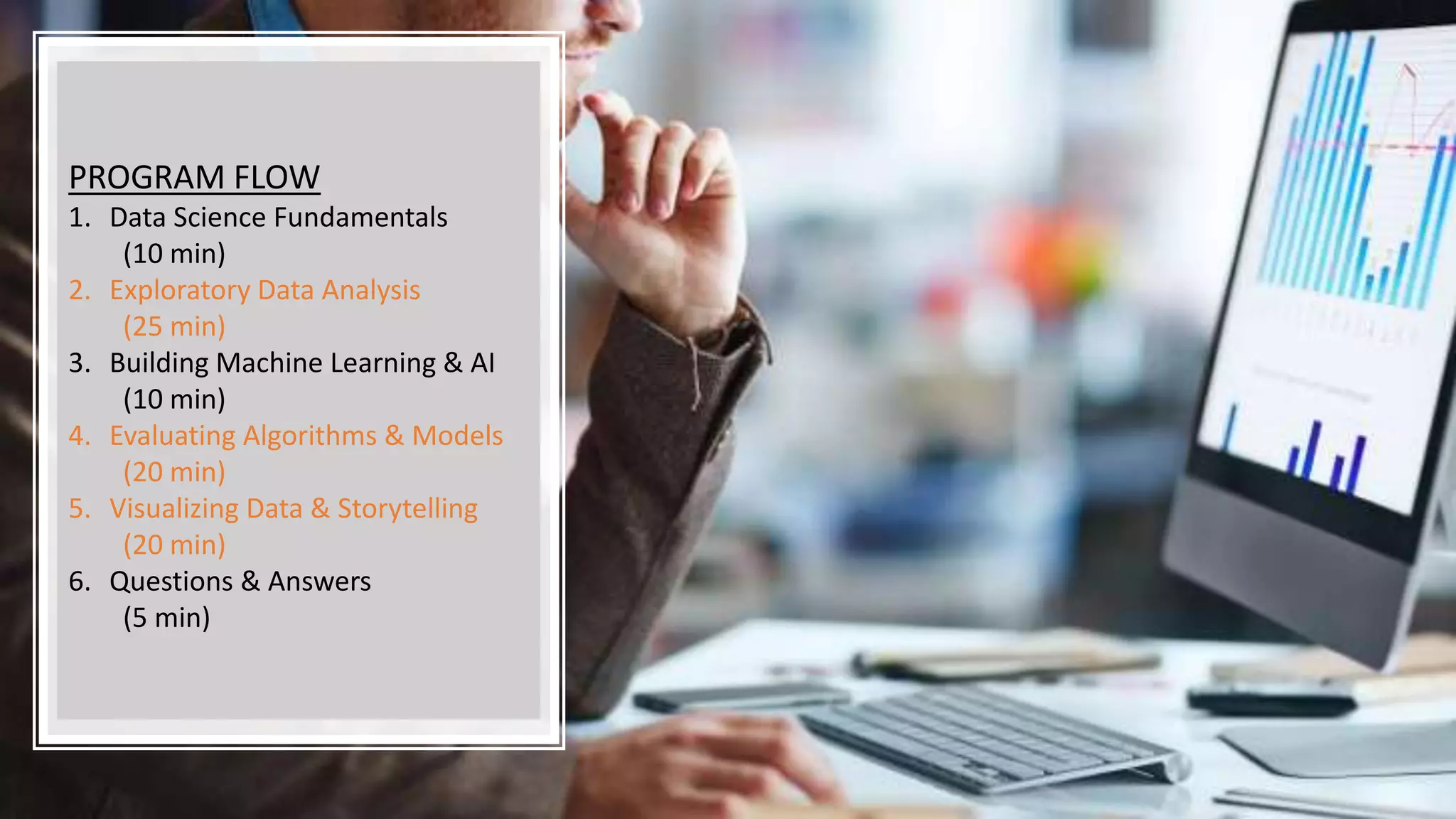 PROGRAM FLOW
1. Data Science Fundamentals
(10 min)
2. Exploratory Data Analysis
(25 min)
3. Building Machine Learning & AI
(10 min)
4. Evaluating Algorithms & Models
(20 min)
5. Visualizing Data & Storytelling
(20 min)
6. Questions & Answers
(5 min)
 