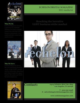 ECHELON DIGITAL MAGAZINE
                                                         2011 media kit



                                      Reaching the lucrative
What We Do                          LGBT business niche market
Echelon Magazine provides
a gateway for corporate
America to create a deeper
connection with the LGBT
business community via a
traditional and conservative
media source.




Who We Serve
Echelon Magazine serves
the ever increasing business
sector of the LGBT commu-
nity by informing, educating,
providing insight and oppor-
tunities for career and small
business expansion.




                                Contact:              6404 Wilshire Blvd, Ste 1829
                                                           Los Angeles, CA 90048

                                                                  T - 323-230-5548
                                             E - advertising@echelonmagazine.com

                                                       www.echelonmagazine.com
 