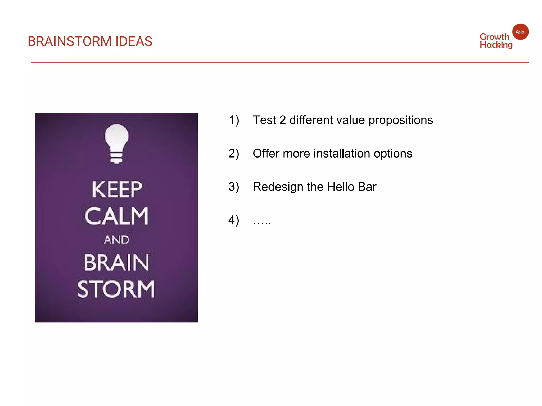 1) Test 2 different value propositions
2) Offer more installation options
3) Redesign the Hello Bar
4) …..
BRAINSTORM IDEAS
 
