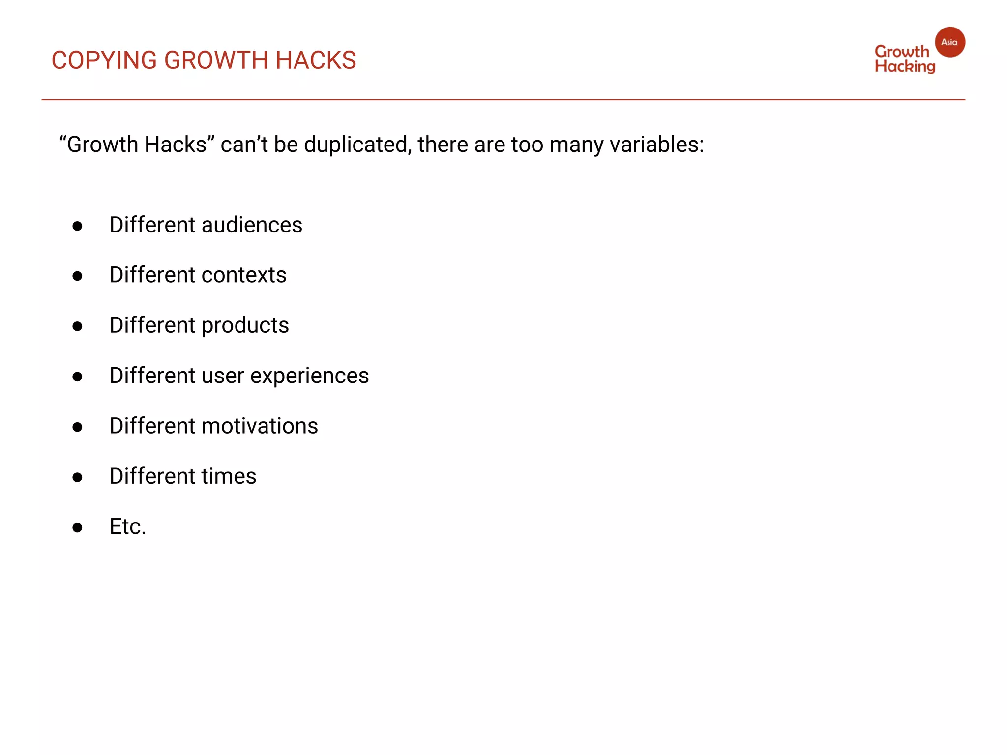 “Growth Hacks” can’t be duplicated, there are too many variables:
● Different audiences
● Different contexts
● Different products
● Different user experiences
● Different motivations
● Different times
● Etc.
COPYING GROWTH HACKS
 
