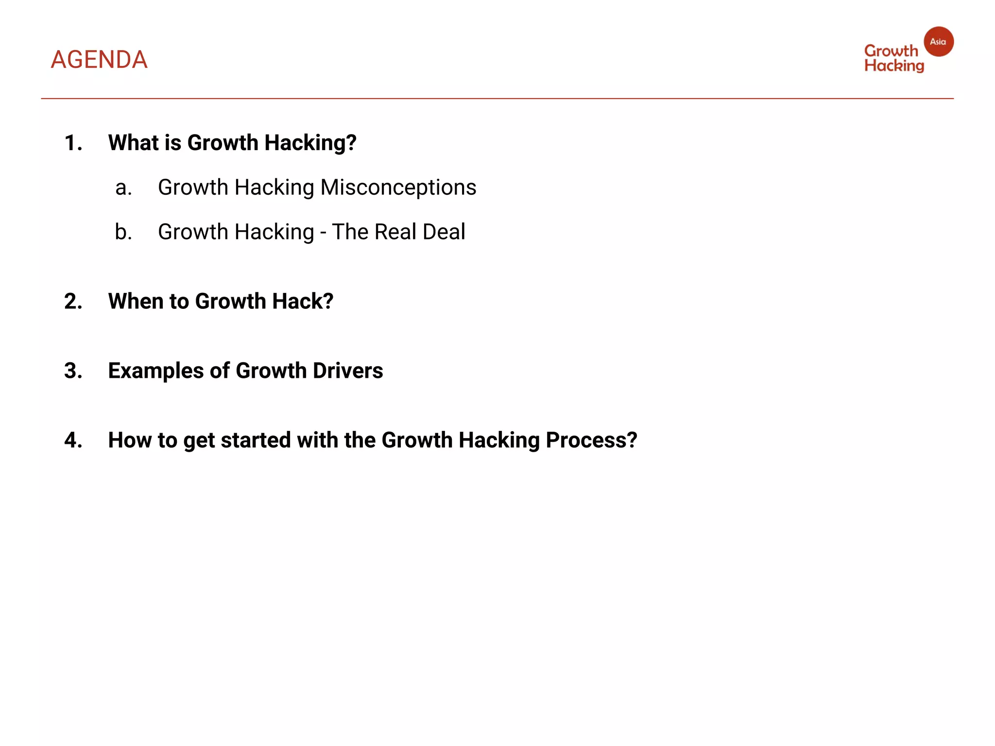 AGENDA
1. What is Growth Hacking?
a. Growth Hacking Misconceptions
b. Growth Hacking - The Real Deal
2. When to Growth Hack?
3. Examples of Growth Drivers
4. How to get started with the Growth Hacking Process?
 