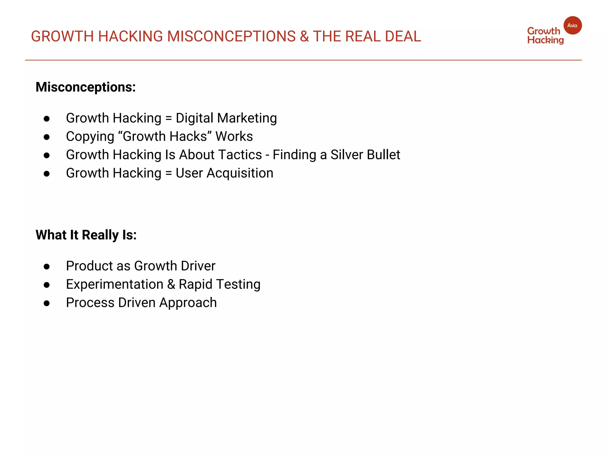 GROWTH HACKING MISCONCEPTIONS & THE REAL DEAL
Misconceptions:
● Growth Hacking = Digital Marketing
● Copying “Growth Hacks” Works
● Growth Hacking Is About Tactics - Finding a Silver Bullet
● Growth Hacking = User Acquisition
What It Really Is:
● Product as Growth Driver
● Experimentation & Rapid Testing
● Process Driven Approach
 