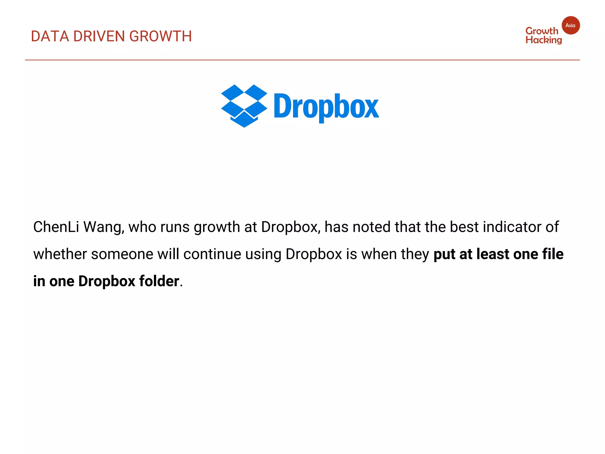 DATA DRIVEN GROWTH
ChenLi Wang, who runs growth at Dropbox, has noted that the best indicator of
whether someone will continue using Dropbox is when they put at least one file
in one Dropbox folder.
 
