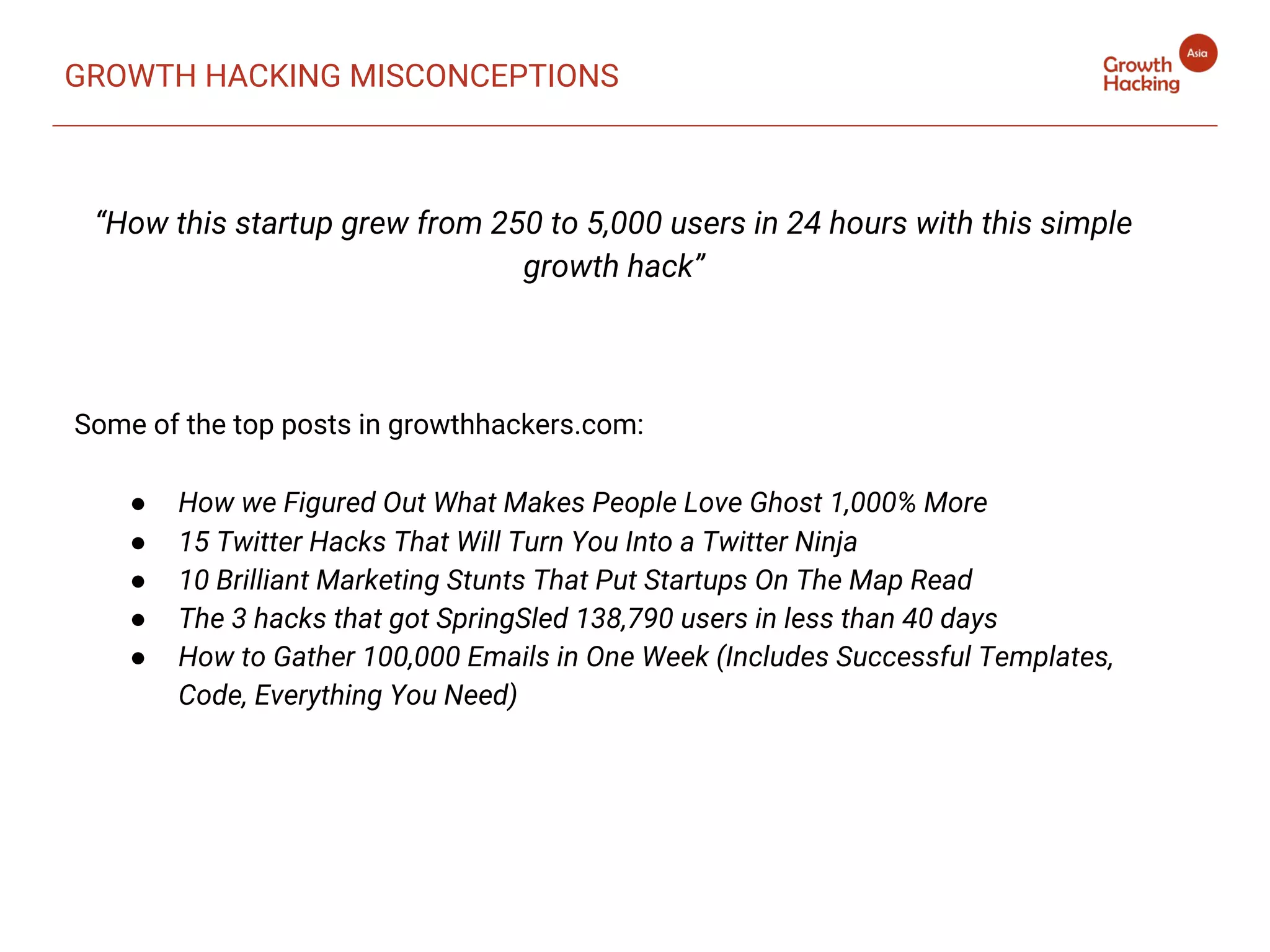 “How this startup grew from 250 to 5,000 users in 24 hours with this simple
growth hack”
Some of the top posts in growthhackers.com:
● How we Figured Out What Makes People Love Ghost 1,000% More
● 15 Twitter Hacks That Will Turn You Into a Twitter Ninja
● 10 Brilliant Marketing Stunts That Put Startups On The Map Read
● The 3 hacks that got SpringSled 138,790 users in less than 40 days
● How to Gather 100,000 Emails in One Week (Includes Successful Templates,
Code, Everything You Need)
GROWTH HACKING MISCONCEPTIONS
 