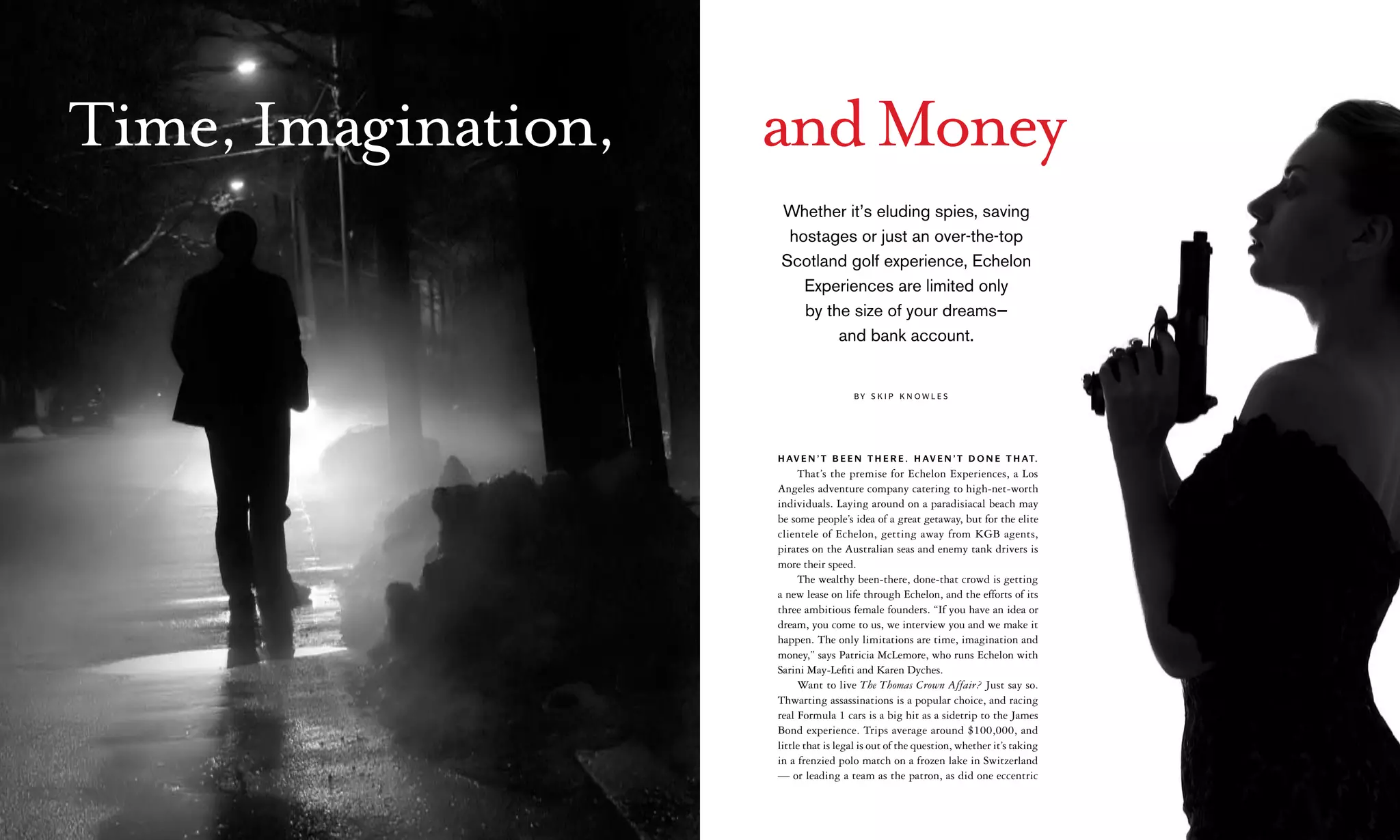 Time, Imagination,   and Money
                          Whether it’s eluding spies, saving
                           hostages or just an over-the-top
                          Scotland golf experience, Echelon
                             Experiences are limited only
                             by the size of your dreams—
                                  and bank account.


                                            By S k i p k n ow l e S




                          H av e n ’ t b e e n t H e r e . H av e n ’ t d o n e t H at.
                               That’s the premise for Echelon Experiences, a Los
                          Angeles adventure company catering to high-net-worth
                          individuals. Laying around on a paradisiacal beach may
                          be some people’s idea of a great getaway, but for the elite
                          clientele of Echelon, getting away from KGB agents,
                          pirates on the Australian seas and enemy tank drivers is
                          more their speed.
                               The wealthy been-there, done-that crowd is getting
                          a new lease on life through Echelon, and the efforts of its
                          three ambitious female founders. “If you have an idea or
                          dream, you come to us, we interview you and we make it
                          happen. The only limitations are time, imagination and
                          money,” says Patricia McLemore, who runs Echelon with
                          Sarini May-Lefiti and Karen Dyches.
                               Want to live The Thomas Crown Affair? Just say so.
                          Thwarting assassinations is a popular choice, and racing
                          real Formula 1 cars is a big hit as a sidetrip to the James
                          Bond experience. Trips average around $100,000, and
                          little that is legal is out of the question, whether it’s taking
                          in a frenzied polo match on a frozen lake in Switzerland
                          — or leading a team as the patron, as did one eccentric

60   May/June 2007
 