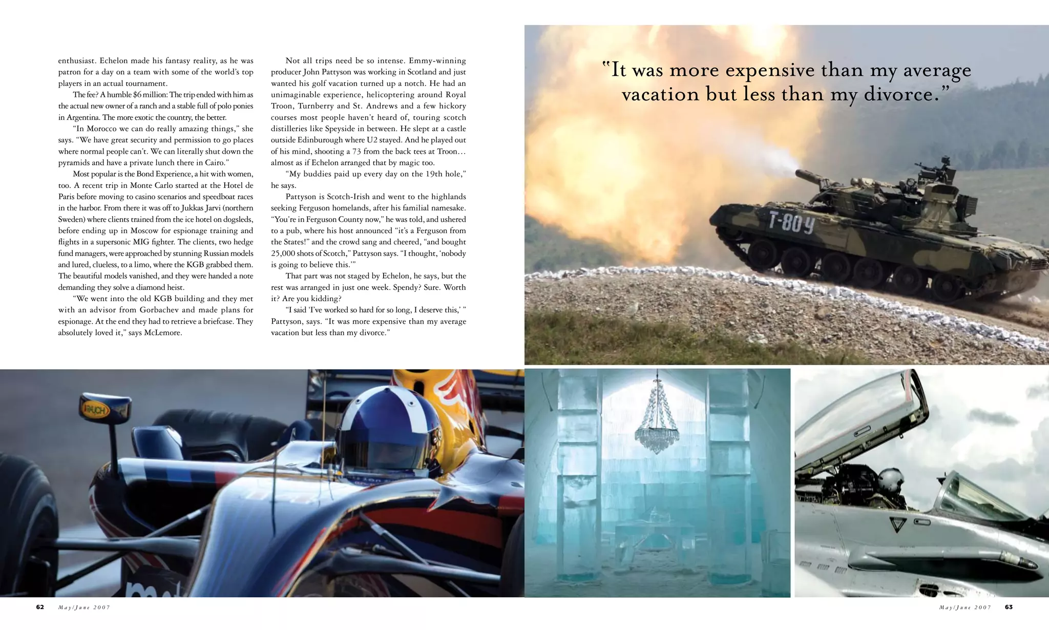 “It was more expensive than my average
     enthusiast. Echelon made his fantasy reality, as he was                 Not all trips need be so intense. Emmy-winning
     patron for a day on a team with some of the world’s top            producer John Pattyson was working in Scotland and just
     players in an actual tournament.                                   wanted his golf vacation turned up a notch. He had an
          The fee? A humble $6 million: The trip ended with him as
     the actual new owner of a ranch and a stable full of polo ponies
                                                                        unimaginable experience, helicoptering around Royal
                                                                        Troon, Turnberry and St. Andrews and a few hickory
                                                                                                                                              vacation but less than my divorce.”
     in Argentina. The more exotic the country, the better.             courses most people haven’t heard of, touring scotch
          “In Morocco we can do really amazing things,” she             distilleries like Speyside in between. He slept at a castle
     says. “We have great security and permission to go places          outside Edinburough where U2 stayed. And he played out
     where normal people can’t. We can literally shut down the          of his mind, shooting a 73 from the back tees at Troon…
     pyramids and have a private lunch there in Cairo.”                 almost as if Echelon arranged that by magic too.
          Most popular is the Bond Experience, a hit with women,             “My buddies paid up every day on the 19th hole,”
     too. A recent trip in Monte Carlo started at the Hotel de          he says.
     Paris before moving to casino scenarios and speedboat races             Pattyson is Scotch-Irish and went to the highlands
     in the harbor. From there it was off to Jukkas Jarvi (northern     seeking Ferguson homelands, after his familial namesake.
     Sweden) where clients trained from the ice hotel on dogsleds,      “You’re in Ferguson County now,” he was told, and ushered
     before ending up in Moscow for espionage training and              to a pub, where his host announced “it’s a Ferguson from
     flights in a supersonic MIG fighter. The clients, two hedge        the States!” and the crowd sang and cheered, “and bought
     fund managers, were approached by stunning Russian models          25,000 shots of Scotch,” Pattyson says. “I thought, ‘nobody
     and lured, clueless, to a limo, where the KGB grabbed them.        is going to believe this.’”
     The beautiful models vanished, and they were handed a note              That part was not staged by Echelon, he says, but the
     demanding they solve a diamond heist.                              rest was arranged in just one week. Spendy? Sure. Worth
          “We went into the old KGB building and they met               it? Are you kidding?
     with an advisor from Gorbachev and made plans for                       “I said ‘I’ve worked so hard for so long, I deserve this,’ ”
     espionage. At the end they had to retrieve a briefcase. They       Pattyson, says. “It was more expensive than my average
     absolutely loved it,” says McLemore.                               vacation but less than my divorce.”




62   May/June 2007                                                                                                                                                            May/June 2007   63
 