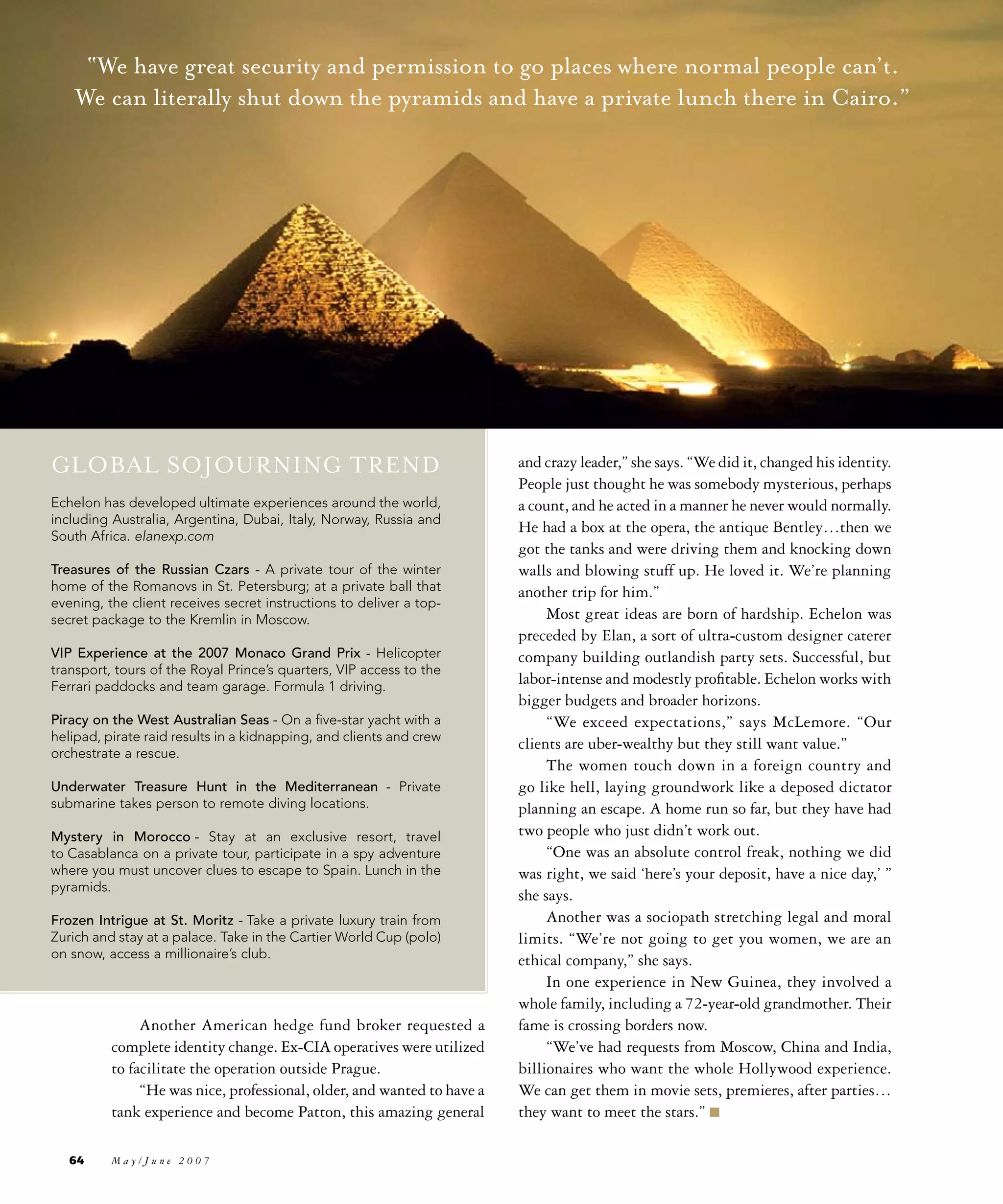 “We have great security and permission to go places where normal people can’t.
    We can literally shut down the pyramids and have a private lunch there in Cairo.”




GLOBAL SOJOURNING TREND                                                  and crazy leader,” she says. “We did it, changed his identity.
                                                                         People just thought he was somebody mysterious, perhaps
Echelon has developed ultimate experiences around the world,             a count, and he acted in a manner he never would normally.
including Australia, Argentina, Dubai, Italy, Norway, Russia and
                                                                         He had a box at the opera, the antique Bentley…then we
South Africa. elanexp.com
                                                                         got the tanks and were driving them and knocking down
Treasures of the Russian Czars - A private tour of the winter            walls and blowing stuff up. He loved it. We’re planning
home of the Romanovs in St. Petersburg; at a private ball that           another trip for him.”
evening, the client receives secret instructions to deliver a top-
secret package to the Kremlin in Moscow.                                      Most great ideas are born of hardship. Echelon was
                                                                         preceded by Elan, a sort of ultra-custom designer caterer
VIP Experience at the 2007 Monaco Grand Prix - Helicopter                company building outlandish party sets. Successful, but
transport, tours of the Royal Prince’s quarters, VIP access to the
Ferrari paddocks and team garage. Formula 1 driving.
                                                                         labor-intense and modestly profitable. Echelon works with
                                                                         bigger budgets and broader horizons.
Piracy on the West Australian Seas - On a five-star yacht with a              “We exceed expectations,” says McLemore. “Our
helipad, pirate raid results in a kidnapping, and clients and crew
                                                                         clients are uber-wealthy but they still want value.”
orchestrate a rescue.
                                                                              The women touch down in a foreign country and
Underwater Treasure Hunt in the Mediterranean - Private                  go like hell, laying groundwork like a deposed dictator
submarine takes person to remote diving locations.                       planning an escape. A home run so far, but they have had
Mystery in Morocco - Stay at an exclusive resort, travel                 two people who just didn’t work out.
to Casablanca on a private tour, participate in a spy adventure               “One was an absolute control freak, nothing we did
where you must uncover clues to escape to Spain. Lunch in the            was right, we said ‘here’s your deposit, have a nice day,’ ”
pyramids.
                                                                         she says.
Frozen Intrigue at St. Moritz - Take a private luxury train from              Another was a sociopath stretching legal and moral
Zurich and stay at a palace. Take in the Cartier World Cup (polo)        limits. “We’re not going to get you women, we are an
on snow, access a millionaire’s club.                                    ethical company,” she says.
                                                                              In one experience in New Guinea, they involved a
                                                                         whole family, including a 72-year-old grandmother. Their
               Another American hedge fund broker requested a            fame is crossing borders now.
          complete identity change. Ex-CIA operatives were utilized           “We’ve had requests from Moscow, China and India,
          to facilitate the operation outside Prague.                    billionaires who want the whole Hollywood experience.
               “He was nice, professional, older, and wanted to have a   We can get them in movie sets, premieres, after parties…
          tank experience and become Patton, this amazing general        they want to meet the stars.” n

   64     May/June 2007
 