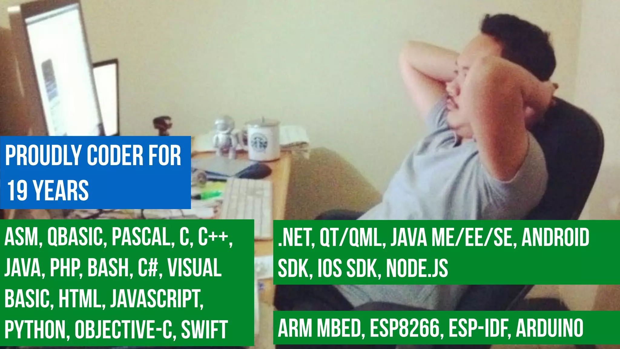 Proudly coder for  
19 years
ASM, QBasic, Pascal, c, C++,
Java, PHP, Bash, C#, Visual
Basic, HTML, JavaScript,
Python, Objective-C, Swift
.NET, Qt/QML, Java ME/EE/SE, Android
SDK, iOS SDK, Node.js
ARM MBED, ESP8266, ESP-IDF, Arduino
 