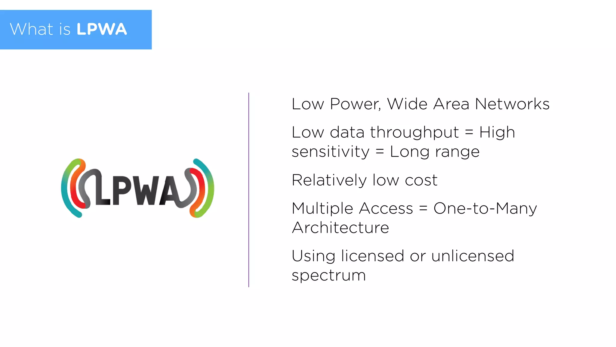 What is LPWA
Low Power, Wide Area Networks
Low data throughput = High
sensitivity = Long range
Relatively low cost
Multiple Access = One-to-Many
Architecture
Using licensed or unlicensed
spectrum
 
