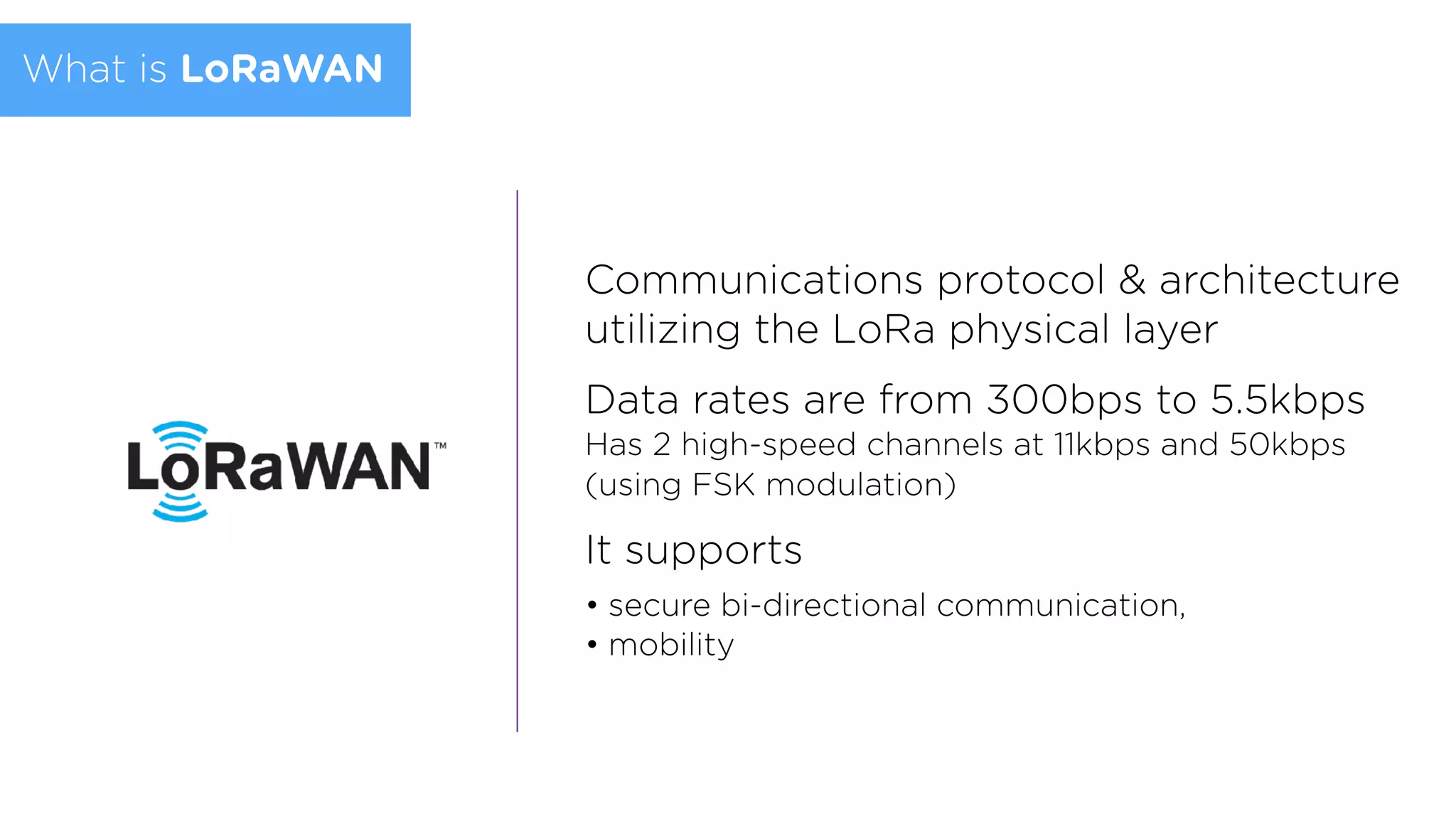 Communications protocol & architecture
utilizing the LoRa physical layer
Data rates are from 300bps to 5.5kbps  
Has 2 high-speed channels at 11kbps and 50kbps
(using FSK modulation)
It supports
• secure bi-directional communication,
• mobility
What is LoRaWAN
 