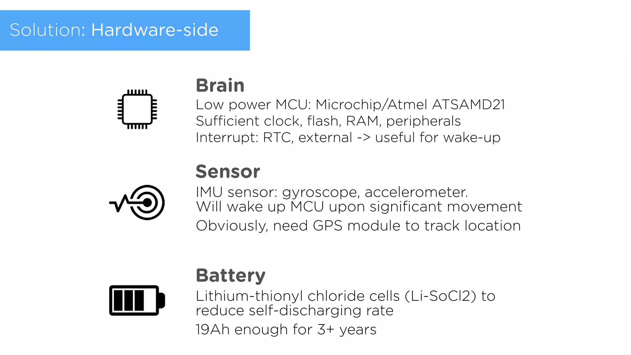 Low power MCU: Microchip/Atmel ATSAMD21
Suﬃcient clock, ﬂash, RAM, peripherals 
Interrupt: RTC, external -> useful for wake-up
Brain
Sensor
IMU sensor: gyroscope, accelerometer.  
Will wake up MCU upon signiﬁcant movement
Obviously, need GPS module to track location
Battery
Lithium-thionyl chloride cells (Li-SoCl2) to
reduce self-discharging rate
19Ah enough for 3+ years
Solution: Hardware-side
 