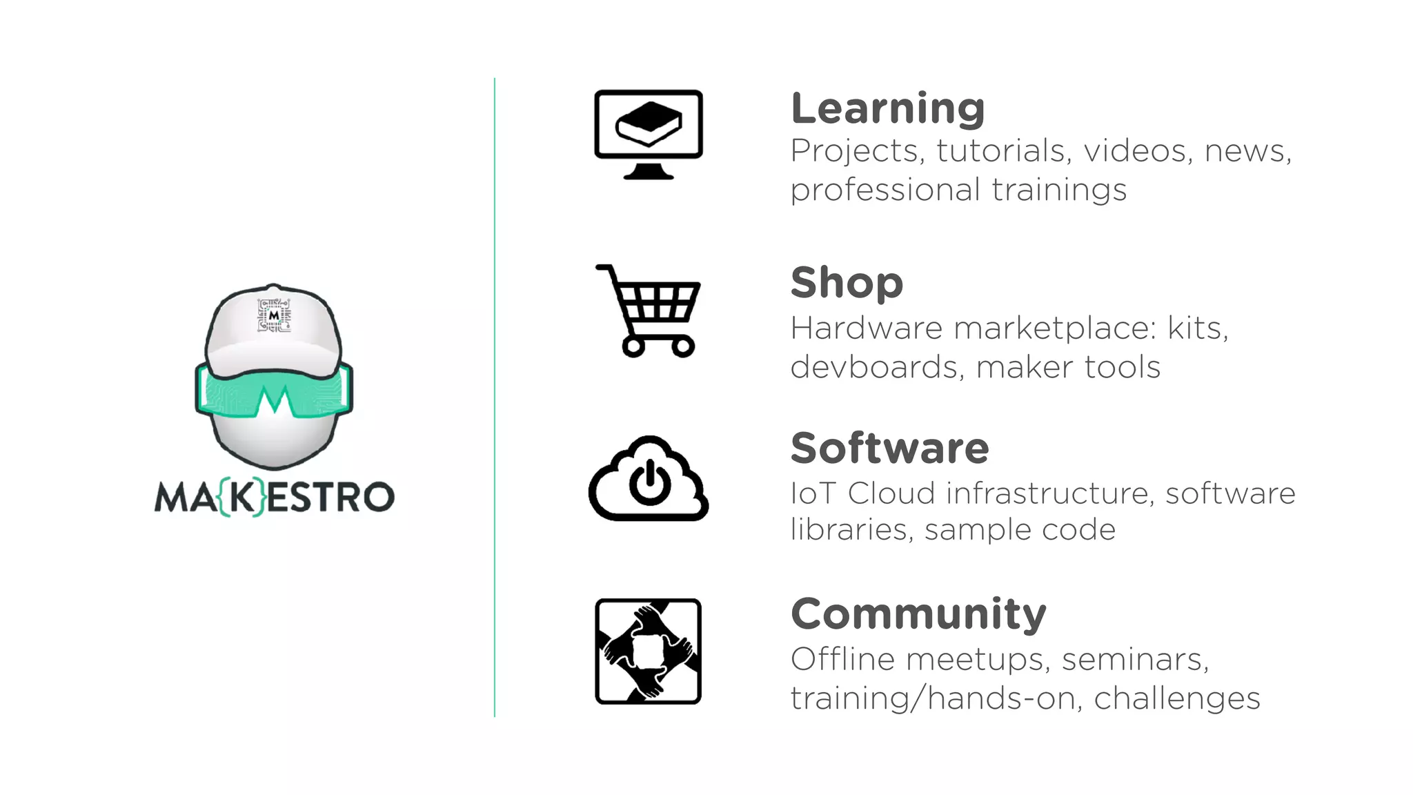 Learning
Shop
Community
Software
Projects, tutorials, videos, news, 
professional trainings
Hardware marketplace: kits,
devboards, maker tools
IoT Cloud infrastructure, software  
libraries, sample code
Oﬄine meetups, seminars,
training/hands-on, challenges
 