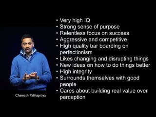 • Very high IQ
• Strong sense of purpose
• Relentless focus on success
• Aggressive and competitive
• High quality bar boarding on
perfectionism
• Likes changing and disrupting things
• New ideas on how to do things better
• High integrity
• Surrounds themselves with good
people
• Cares about building real value over
perceptionChamath Palihapitiya
 