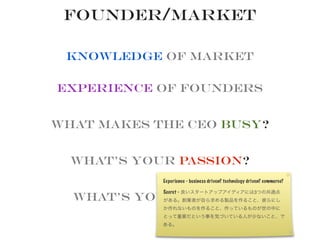 Founder/Market
Knowledge of Market
Experience of founders
What makes the CEO busy?
What’s your Passion?
What’s your Secret?
Experience - business driven? technology driven? commerce?
Secret - 良いスタートアップアイディアには3つの共通点
がある。創業者が自ら求める製品を作ること、彼らにし
か作れないものを作ること、作っているものが世の中に
とって重要だという事を気づいている人が少ないこと、で
ある。
 