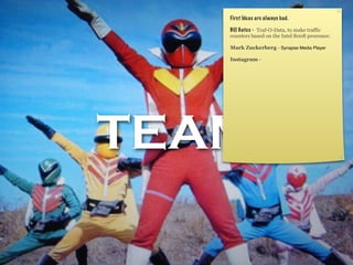 TEAM
First Ideas are always bad.
Bill Gates - Traf-O-Data, to make traffic
counters based on the Intel 8008 processor.
Mark Zuckerberg - Synapse Media Player
Instagram -
 